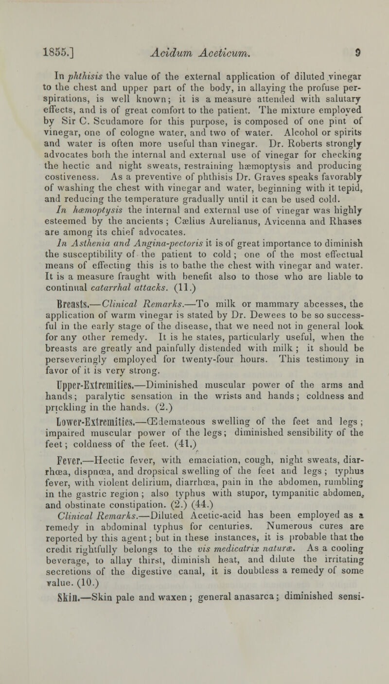 In phthisis the value of the external application of diluted vinegar to the chest and upper part of the body, in allaying the profuse per- spirations, is well known; it is a measure attended with salutary effects, and is of great comfort to the patient. The mixture employed by Sir C. Scudamore for this purpose, is composed of one pint of vinegar, one of cologne water, and two of water. Alcohol or spirits and water is often more useful than vinegar. Dr. Roberts strongly advocates both the internal and external use of vinegar for checking the hectic and night sweats, restraining haemoptysis and producing costiveness. As a preventive of phthisis Dr. Graves speaks favorably of washing the chest with vinegar and water, beginning with it tepid, and reducing the temperature gradually until it can be used cold. In haemoptysis the internal and external use of vinegar was highly esteemed by the ancients ; Cajlius Aurelianus, Avicenna and Rhases are among its chief advocates. In Asthenia and Angina-pectoris it is of great importance to diminish the susceptibility of the patient to cold; one of the most effectual means of effecting this is to bathe the chest with vinegar and water. It is a measure fraught with benefit also to those who are liable to continual catarrhal attacks. (11.) Breasts.— Clinical Remarks.—To milk or mammary abcesses, the application of warm vinegar is stated by Dr. Dewees to be so success- ful in the early stage of the disease, that we need not in general look for any other remedy. It is he states, particularly useful, when the breasts are greatly and painfully distended with milk ; it should be perseveringly employed for twenty-four hours. This testimony in favor of it is very strong. Upper-Extremities.—Diminished muscular power of the arms and hands; paralytic sensation in the wrists and hands; coldness and prickling in the hands. (2.) Lower-Extremities.—(Edemateous swelling of the feet and legs ; impaired muscular power of the legs; diminished sensibility of the feet; coldness of the feet. (41.) Fever.—Hectic fever, with emaciation, cough, night sweats, diar- rhoea, dispncea, and dropsical swelling of the feet and legs ; typhus fever, with violent delirium, diarrhoea, pain in the abdomen, rumbling in the gastric region; also typhus with stupor, tympanitic abdomen, and obstinate constipation. (2.) (44.) Clinical Remarks.—Diluted Acetic-acid has been employed as a remedy in abdominal typhus for centuries. Numerous cures are reported by this agent; but in these instances, it is probable that the credit rightfully belongs to the vis medicatrix natures. As a cooling beverage, to allay thirst, diminish heat, and ddute the irritating secretions of the digestive canal, it is doubtless a remedy of some value. (10.) Skin.—Skin pale and waxen ; general anasarca : diminished sensi-