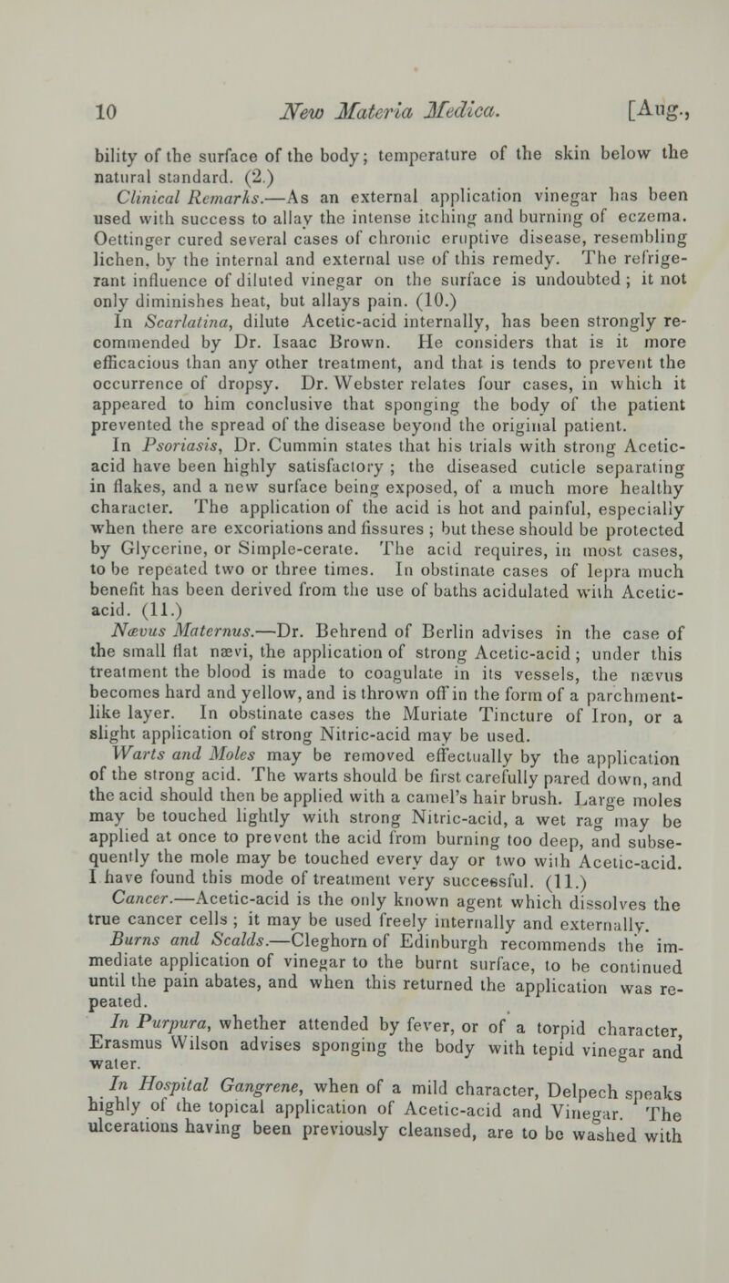 bility of the surface of the body; temperature of the skin below the natural standard. (2.) Clinical Remarks.—As an external application vinegar has been used with success to allay the intense itching and burning of eczema. Oettinger cured several cases of chronic eruptive disease, resembling lichen, by the internal and external use of this remedy. The refrige- rant influence of diluted vinegar on the surface is undoubted; it not only diminishes heat, but allays pain. (10.) In Scarlatina, dilute Acetic-acid internally, has been strongly re- commended by Dr. Isaac Brown. He considers that is it more efficacious than any other treatment, and that, is tends to prevent the occurrence of dropsy. Dr. Webster relates four cases, in which it appeared to him conclusive that sponging the body of the patient prevented the spread of the disease beyond the original patient. In Psoriasis, Dr. Cummin states that his trials with strong Acetic- acid have been highly satisfactory ; the diseased cuticle separating in flakes, and a new surface being exposed, of a much more healthy character. The application of the acid is hot and painful, especially when there are excoriations and fissures ; but these should be protected by Glycerine, or Simple-cerate. The acid requires, in most cases, to be repeated two or three times. In obstinate cases of lepra much benefit has been derived from the use of baths acidulated with Acetic- acid. (11.) Ntevus Maternus.—Dr. Behrend of Berlin advises in the case of the small flat naevi, the application of strong Acetic-acid ; under this treatment the blood is made to coagulate in its vessels, the naevus becomes hard and yellow, and is thrown off in the form of a parchment- like layer. In obstinate cases the Muriate Tincture of Iron, or a slight application of strong Nitric-acid may be used. Warts and Moles may be removed effectually by the application of the strong acid. The warts should be first carefully pared down, and the acid should then be applied with a camel's hair brush. Large moles may be touched lightly with strong Nitric-acid, a wet rag may be applied at once to prevent the acid from burning too deep, and subse- quently the mole may be touched every day or two with Acetic-acid. I have found this mode of treatment very successful. (11.) Cancer.—Acetic-acid is the only known agent which dissolves the true cancer cells ; it may be used freely internally and externally. Burns and Scalds.—Cleghorn of Edinburgh recommends the im- mediate application of vinegar to the burnt surface, to he continued until the pain abates, and when this returned the application was re- peated. In Purpura, whether attended by fever, or of a torpid character Erasmus Wilson advises sponging the body with tepid vinegar and water. b In Hospital Gangrene, when of a mild character, Delpech speaks highly of the topical application of Acetic-acid and Vinegar The ulcerations having been previously cleansed, are to be washed with