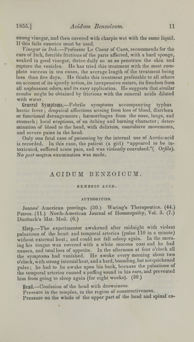 strong vinegar, and then covered with charpie wet with the same liquid. If this fails caustics must be used. Vinegar in Itch.—Professor Le Coeur of Caen, recommends for the cure of Itch, forcible frictions of the parts affected, with a hard sponge, soaked in good vinegar, thrice daily so as so penetrate the skin and rupture the vesicles. He has tried this treatment with the most com- plete success in ten cases, the average length of the treatment being less than five days. He thinks this treatment preferable to all others on account of its speedy action, its inexpensive nature, its freedom from all unpleasant odors, and its easy application. He suggests that similar results might be obtained by frictions with the mineral acids diluted with water. General Symptoms.—Febrile symptoms accompanying typhus hectic fever; dropsical affections arising from loss of blood, diarrhoea or functional derangements ; haemorrhages from the nose, lungs, and stomach ; local eruptions, of an itching and burning character ; deter- mination of blood to the head, with delirium, convulsive movements, and severe pains in the head. Only one fatal case of poisoning by the internal use of Acetic-acid is recorded. In this case, the patient (a girl) appeared to be in- toxicated, suffered acute pain, and was violently convulsed.( Orfila). No post-mortem examination was made. ACIDUM BENZOICUM. BENZOIC ACID. AUTHORITIES. Jeanes' American provings. (30.) Waring's Therapeutics. (44.) Peters. (11.) North-American Journal of Homoeopathy, Vol. 3. (7.) Dierbach's Mat. Med. (6.) Sleep.—The experimentor awakened after midnight with violent pulsations of the heart and temporal arteries (pulse 110 in a minute) without external heat; and could not fall asleep again. In the morn- ing his tongue was covered with a white mucous coat and he had nausea, and'total loss of appetite. In the afternoon at four o'clock all the symptoms had vanished. He awoke every morning about two o'clock, with strong internal heat, and a hard, bounding, but not quickened pulse; he had to lie awake upon his back, because the pulsations of the temporal arteries caused a puffing sound in his ears, and prevented him from going to sleep again (for eight weeks). (30.) Head.—Confusion of the head with drowsiness. Pressure in the temples, in the region of constructiveness. Pressure on the whole of the upper part of the head and spinal co-