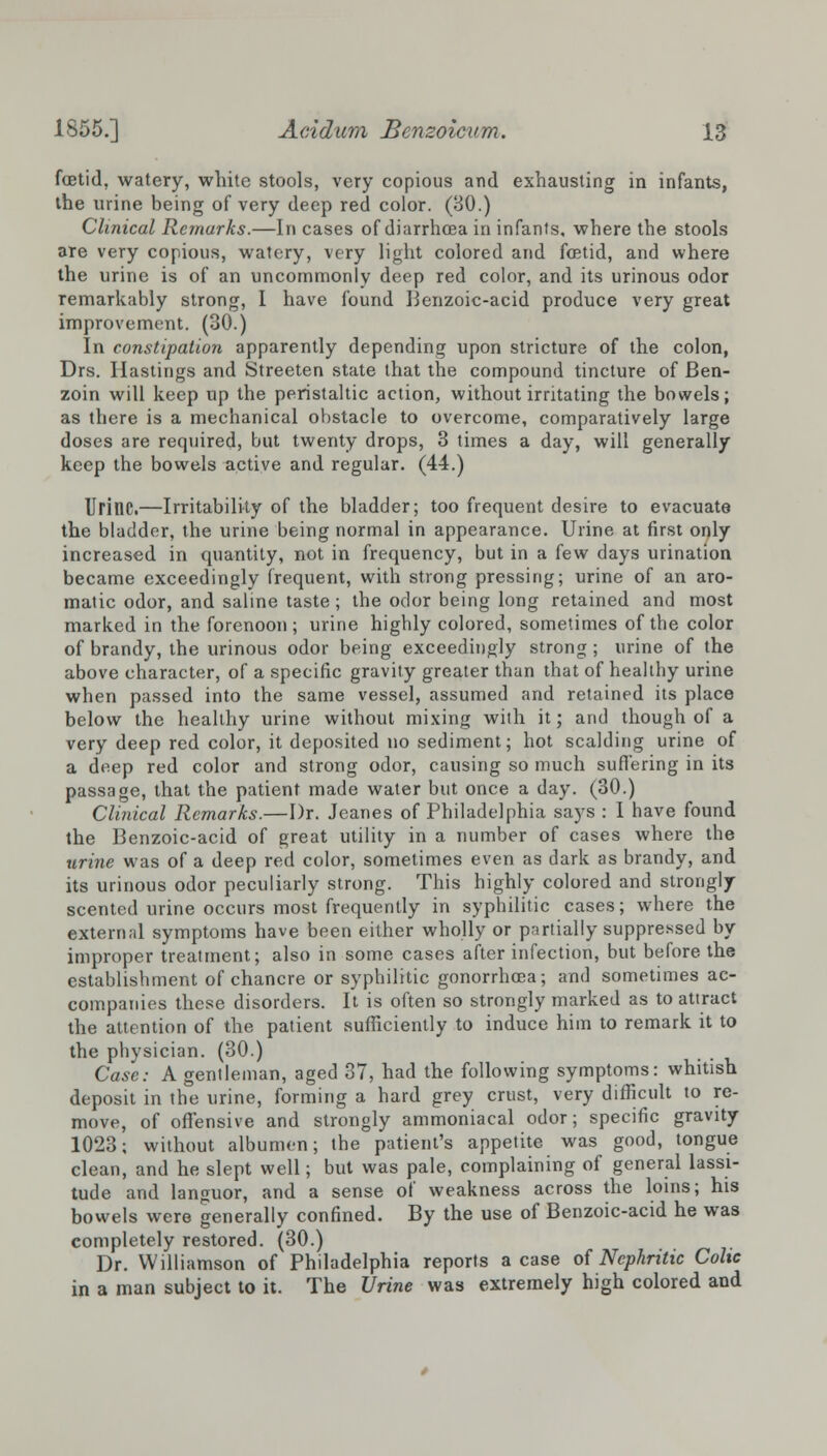 fcBtid, watery, white stools, very copious and exhausting in infants, the urine being of very deep red color. (BO.) Clinical Remarks.—In cases of diarrhoea in infants, where the stools are very copious, watery, very light colored and foetid, and where the urine is of an uncommonly deep red color, and its urinous odor remarkably strong, I have found Benzoic-acid produce very great improvement. (30.) In constipation apparently depending upon stricture of the colon, Drs. Hastings and Streeten state that the compound tincture of Ben- zoin will keep up the peristaltic action, without irritating the bowels; as there is a mechanical obstacle to overcome, comparatively large doses are required, but twenty drops, 3 times a day, will generally keep the bowels active and regular. (44.) Urine.—Irritability of the bladder; too frequent desire to evacuate the bladder, the urine being normal in appearance. Urine at first only increased in quantity, not in frequency, but in a few days urination became exceedingly frequent, with strong pressing; urine of an aro- matic odor, and saline taste; the odor being long retained and most marked in the forenoon; urine highly colored, sometimes of the color of brandy, the urinous odor being exceedingly strong; urine of the above character, of a specific gravity greater than that of healthy urine when passed into the same vessel, assumed and retained its place below the healthy urine without mixing with it; and though of a very deep red color, it deposited no sediment; hot scalding urine of a deep red color and strong odor, causing so much suffering in its passage, that the patient made water but once a day. (30.) Clinical Remarks.—Dr. Jeanes of Philadelphia says : I have found the Benzoic-acid of great utility in a number of cases where the urine was of a deep red color, sometimes even as dark as brandy, and its urinous odor peculiarly strong. This highly colored and strongly scented urine occurs most frequently in syphilitic cases; where the external symptoms have been either wholly or partially suppressed by improper treatment; also in some cases after infection, but before the establishment of chancre or syphilitic gonorrhoea; and sometimes ac- companies these disorders. It is often so strongly marked as to attract the attention of the patient sufficiently to induce him to remark it to the physician. (30.) Case: A gentleman, aged 37, had the following symptoms: whitish deposit in the urine, forming a hard grey crust, very difficult to re- move, of offensive and strongly ammoniacal odor; specific gravity 1023; without albumen; the patient's appetite was good, tongue clean, and he slept well; but was pale, complaining of general lassi- tude and languor, and a sense of weakness across the loins; his bowels were generally confined. By the use of Benzoic-acid he was completely restored. (30.) Dr. Williamson of Philadelphia reports a case of Nephritic Colic in a man subject to it. The Urine was extremely high colored and