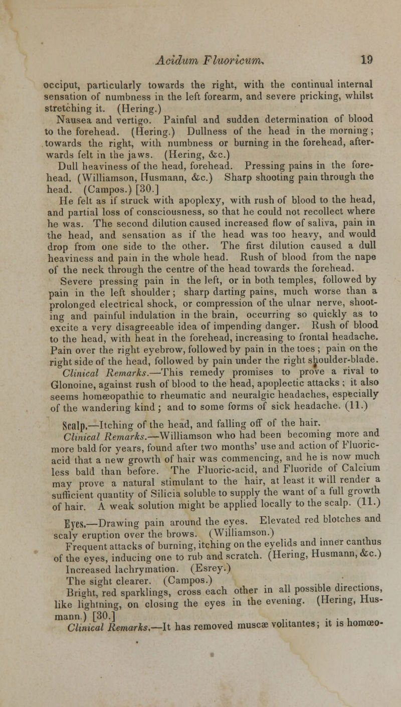 occiput, particularly towards the right, with the continual internal sensation of numbness in the left forearm, and severe pricking, whilst stretching it. (Hering.) Nausea and vertigo. Painful and sudden determination of blood to the forehead. (Hering.) Dullness of the head in the morning; towards the right, with numbness or burning in the forehead, after- wards felt in the jaws. (Hering, &c.) Dull heaviness of the head, forehead. Pressing pains in the fore- head. (Williamson, Husmann, &c.) Sharp shooting pain through the head. (Campos.) [30.] He felt as if struck with apoplexy, with rush of blood to the head, and partial loss of consciousness, so that he could not recollect where he was. The second dilution caused increased flow of saliva, pain in the head, and sensation as if the head was too heavy, and would drop from one side to the other. The first dilution caused a dull heaviness and pain in the whole head. Rush of blood from the nape of the neck through the centre of the head towards the forehead. Severe pressing pain in the left, or in both temples, followed by pain in the left shoulder; sharp darting pains, much worse than a prolonged electrical shock, or compression of the ulnar nerve, shoot- ing and painful indulation in the brain, occurring so quickly as to excite a very disagreeable idea of impending danger. Rush of blood to the head,'with heat in the forehead, increasing to frontal headache. Pain over the right eyebrow, followed by pain in the toes ; pain on the right side of the head, followed by pain under the right shoulder-blade. Clinical Remarks.—This remedy promises to prove a rival to Glonoine, against rush of blood to the head, apoplectic attacks ; it also seems homeeopathic to rheumatic and neuralgic headaches, especially of the wandering kind; and to some forms of sick headache. (11.) Scalp.—Itching of the head, and falling off of the hair. Clinical Remarks.—Williamson who had been becoming more and more bald for years, found after two months' use and action of Fluoric- acid that a new growth of hair was commencing, and he is now much less bald than before. The Fluoric-acid, and Fluoride of Calcium may prove a natural stimulant to the hair, at least it will render a sufficient quantity of Silicia soluble to supply the want of a full growth of hair. A weak solution might be applied locally to the scalp. (11.) Eyes.—Drawing pain around the eyes. Elevated red blotches and scaly eruption over the brows. (Williamson.) Frequent attacks of burning, itching on the eyelids and inner canthus of the eyes, inducing one to rub and scratch. (Hering, Husmann, &c.) Increased lachrymation. (Esrey.) The sight clearer. (Campos.) ; Bright, red sparklings, cross each other in all possible directions, like lightning, on closing the eyes in the evening. (Hering, Hus- mann.) [30.1 . . , Clinical Remarks.—It has removed muscae volitantes; it is homoeo-