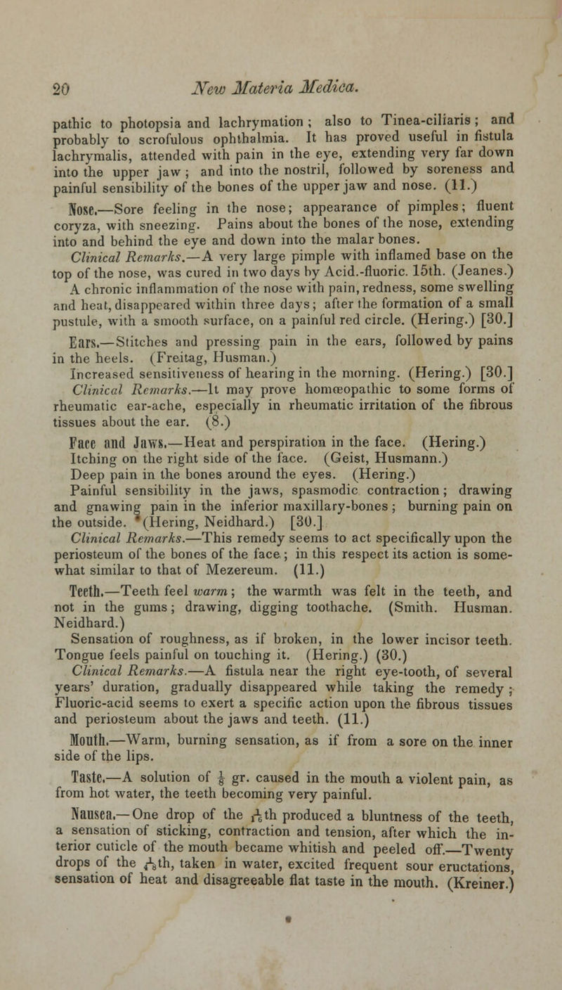 pathic to photopsia and lachrymation ; also to Tinea-ciliaris ; and probably to scrofulous ophthalmia. It has proved useful in fistula lachrymalis, attended with pain in the eye, extending very far down into the upper jaw ; and into the nostril, followed by soreness and painful sensibility of the bones of the upper jaw and nose. (11.) flose.—Sore feeling in the nose; appearance of pimples; fluent coryza, with sneezing. Pains about the bones of the nose, extending into and behind the eye and down into the malar bones. Clinical Remarks.—A very large pimple with inflamed base on the top of the nose, was cured in two days by Acid.-fluoric. 15th. (Jeanes.) A chronic inflammation of the nose with pain, redness, some swelling and heat,disappeared within three days; after the formation of a small pustule, with a smooth surface, on a painful red circle. (Hering.) [30.] Ears.— Stitches and pressing pain in the ears, followed by pains in the heels. (Freitag, Husman.) Increased sensitiveness of hearing in the morning. (Hering.) [30.] Clinical Remarks.—It may prove homoeopathic to some forms of rheumatic ear-ache, especially in rheumatic irritation of the fibrous tissues about the ear. (8.) Face and Jaws.—Heat and perspiration in the face. (Hering.) Itching on the right side of the face. (Geist, Husmann.) Deep pain in the bones around the eyes. (Hering.) Painful sensibility in the jaws, spasmodic contraction; drawing and gnawing pain in the inferior maxillary-bones ; burning pain on the outside. '(Hering, Neidhard.) [30.] Clinical Remarks.—This remedy seems to act specifically upon the periosteum of the bones of the face; in this respect its action is some- what similar to that of Mezereum. (11.) Teeth.—Teeth feel warm; the warmth was felt in the teeth, and not in the gums; drawing, digging toothache. (Smith. Husman. Neidhard.) Sensation of roughness, as if broken, in the lower incisor teeth. Tongue feels painful on touching it. (Hering.) (30.) Clinical Remarks.—A fistula near the right eye-tooth, of several years' duration, gradually disappeared while taking the remedy ; Fluoric-acid seems to exert a specific action upon the fibrous tissues and periosteum about the jaws and teeth. (11.) Mouth.—Warm, burning sensation, as if from a sore on the inner side of the lips. Taste.—A solution of \ gr. caused in the mouth a violent pain, as from hot water, the teeth becoming very painful. Nausea.—One drop of the ^th produced a bluntness of the teeth, a sensation of sticking, contraction and tension, after which the in- terior cuticle of the mouth became whitish and peeled off.—Twenty drops of the ^th, taken in water, excited frequent sour eructations, sensation of heat and disagreeable flat taste in the mouth. (Kreiner.)