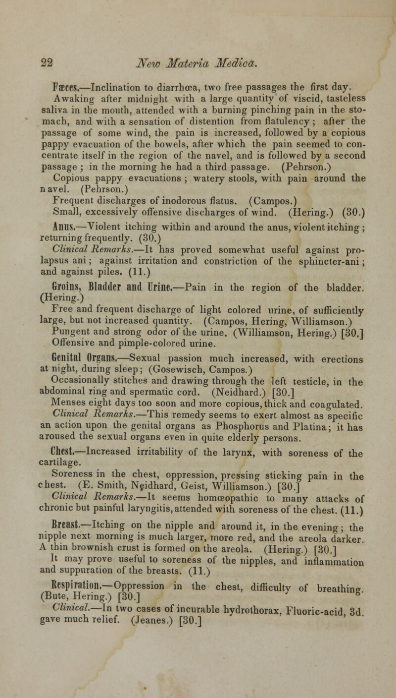 FffiCCS.—Inclination to diarrhoea, two free passages the first day. Awaking after midnight with a large quantity of viscid, tasteless saliva in the mouth, attended with a burning pinching pain in the sto- mach, and with a sensation of distention from flatulency ; after the passage of some wind, the pain is increased, followed by a copious pappy evacuation of the bowels, after which the pain seemed to con- centrate itself in the region of the navel, and is followed by a second passage ; in the morning he had a third passage. (Pehrson.) Copious pappy evacuations ; watery stools, with pain around the navel. (Pehrson.) Frequent discharges of inodorous flatus. (Campos.) Small, excessively offensive discharges of wind. (Hering.) (30.) AflUS.—Violent itching within and around the anus, violent itching ; returning frequently. (30.) Clinical Remarks.—It has proved somewhat useful against pro- lapsus ani; against irritation and constriction of the sphincter-ani; and against piles. (11.) Groins, Bladder and Urine.—Pain in the region of the bladder. (Hering.) Free and frequent discharge of light colored urine, of sufficiently large, but not increased quantity. (Campos, Hering, Williamson.) Pungent and strong odor of the urine. (Williamson, Hering.) [30.] Offensive and pimple-colored urine. Genital Organs.—Sexual passion much increased, with erections at night, during sleep; (Gosewisch, Campos.) Occasionally stitches and drawing through the left testicle, in the abdominal ring and spermatic cord. (Neidhard.) [30.] Menses eight days too soon and more copious, thick and coagulated. Clinical Remarks.—This remedy seems to exert almost as specific an action upon the genital organs as Phosphorus and Platina; it has aroused the sexual organs even in quite elderly persons. Chest.—Increased irritability of the larynx, with soreness of the cartilage. Soreness in the chest, oppression, pressing sticking pain in the chest. (E. Smith, Neidhard, Geist, Williamson.) [30.] Clinical Remarks.—It seems homoeopathic to many attacks of chronic but painful laryngitis, attended with soreness of the chest. (11.) Breast.—Itching on the nipple and around it, in the evening; the nipple next morning is much larger, more red, and the areola darker. A thin brownish crust is formed on the areola. (Hering.) [30.] It may prove useful to soreness of the nipples, and inflammation and suppuration of the breasts. (11.) Respiration.—Oppression in the chest, difficulty of breathing (Bute, Hering.) [30.] 5* Clinical—In two cases of incurable hydrothorax, Fluoric-acid 3d gave much relief. (Jeanes.) [30.]