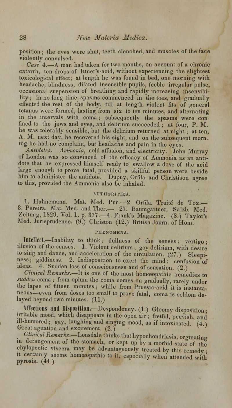 position ; the eyes were shut, teeth clenched, and muscles of the face violently convulsed. Case 4.—A man had taken for two months, on account of a chronic catarrh, ten drops of Ittner's-acid, without experiencing the slightest toxicological effect; at length he was found in bed, one morning with headache, blindness, dilated insensible pupils, feeble irregular pulse, occasional suspension of breathing and rapidly increasing insensibi- lity; in no long time spasms commenced in the toes, and gradually effected the rest of the body, till at length violent fits of general tetanus were formed, lasting from six to ten minutes, and alternating in the intervals with coma; subsequently the spasms were con- fined to the jaws and eyes, and delirium succeeded ; at four, P. M. he was tolerably sensible, but the delirium returned at night ; at ten, A. M. next day, he recovered his sight, and on the subsequent morn- ing he had no complaint, but headache and pain in the eyes. Antidotes. Ammonia, cold affusion, and electricity. John Murray of London was so convinced of the efficacy of Ammonia as an anti- dote that he expressed himself ready to swallow a dose of the acid large enough to prove fatal, provided a skillful person were beside him to administer the antidote. Dupuy, Orfila and Christison agree to this, provided the Ammonia also be inhaled. AUTHORITIES. 1. Hahnemann. Mat. Med. Pur.—2. Orfila. Traite de Tox. 3. Pereira, Mat. Med. and Ther.— 27. Baumgartner. Salzb. Med. Zeitung, 1829. Vol. 1. p. 377.-4. Frank's Magazine. (8.) Taylor's Med. Jurisprudence. (9.) Christon (12.) British Journ. of Horn. PHENOMENA. Intellect.—Inability to think; dullness of the senses ; vertigo ; illusion of the senses. 1. Violent delirium ; gay delirium, with desire to sing and dance, and acceleration of the circulation. (27.) Sleepi- ness; giddiness. 2. Indisposition to exert the mind; confusion of ideas. 4. Sudden loss of consciousness and of sensation. (2.) Clinical Remarks.—It is one of the most homoeopathic remedies to sudden coma; from opium the coma comes on gradually, rarely under the lapse of fifteen minutes ; while from Prussic-acid it is instanta- neous—even from doses too small to prove fatal, coma is seldom de- layed beyond two minutes. (11.) Affections and Disposition.—Despondency. (1.) Gloomy disposition • irritable mood, which disappears in the open air; fretful, peevish, and ill-humored ; gay, laughing and singing mood, as if intoxicated. ' (4.) Great agitation and excitement. (2.) Clinical Remarks.—Lonsdale thinks that hypochondriasis, orginatine m derangement of the stomach, or kept up by a morbid state of the chylopectic viscera may be advantageously treated by this remedy • it certainly seems homoeopathic to it, especially when attended with pyrosis. (44.)