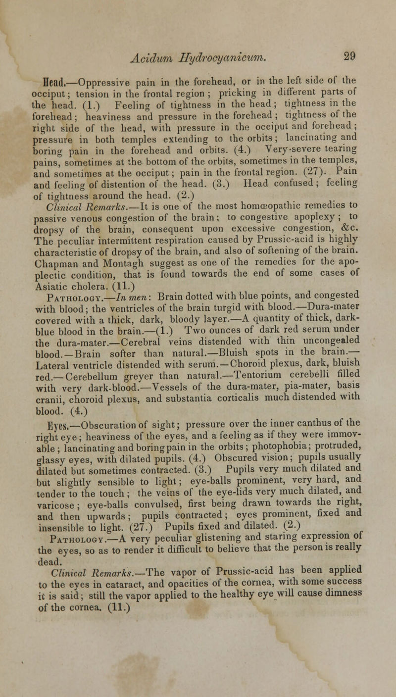 Head.—Oppressive pain in the forehead, or in the left side of the occiput; tension in the frontal region ; pricking in different parts of the head. (1.) Feeling of tightness in the head ; tightness in the forehead ; heaviness and pressure in the forehead ; tightness of the right side of the head, with pressure in the occiput and forehead; pressure in both temples extending to the orbits; lancinating and boring pain in the forehead and orbits. (4.) Very-severe tearing pains, sometimes at the bottom of the orbits, sometimes in the temples, and sometimes at the occiput; pain in the frontal region. (27). Pain and feeling of distention of the head. (3.) Head confused; feeling of tightness around the head. (2.) Clinical Remarks.—It is one of the most homoeopathic remedies to passive venous congestion of the brain: to congestive apoplexy; to dropsy of the brain, consequent upon excessive congestion, &c. The peculiar intermittent respiration caused by Prussic-acid is highly characteristic of dropsy of the brain, and also of softening of the brain. Chapman and Montagh suggest as one of the remedies for the apo- plectic condition, that is found towards the end of some cases of Asiatic cholera. (11.) Pathology.—In men: Brain dotted with blue points, and congested with blood; the ventricles of the brain turgid with blood.—Dura-mater covered with a thick, dark, bloody layer.—A quantity of thick, dark- blue blood in the brain.—(1.) Two ounces of dark red serum under the dura-mater.—Cerebral veins distended with thin uncongealed blood. —Brain softer than natural.—Bluish spots in the brain.— Lateral ventricle distended with serum. —Choroid plexus, dark, bluish red.—Cerebellum greyer than natural.—Tentorium cerebelli filled with very dark-blood.—Vessels of the dura-mater, pia-maler, basis cranii, choroid plexus, and substantia corticalis much distended with blood. (4.) Eyes.—Obscuration of sight; pressure over the inner canthus of the right eye; heaviness of the eyes, and a feeling as if they were immov- able ; lancinating and boring pain in the orbits; photophobia; protruded, glassy eyes, with dilated pupils. (4.) Obscured vision; pupils usually dilated but sometimes contracted. (3.) Pupils very much dilated and but slightly sensible to light; eye-balls prominent, very hard, and tender to the touch; the veins of the eye-lids very much dilated, and varicose; eye-balls convulsed, first being drawn towards the right, and then upwards; pupils contracted; eyes prominent, fixed and insensible to light. (27.) Pupils fixed and dilated. (2.) Pathology.—A very peculiar glistening and staring expression of the eyes, so as to render it difficult to believe that the person is really dead. Clinical Remarks.—The vapor of Prussic-acid has been applied to the eyes in cataract, and opacities of the cornea, with some success it is said; still the vapor applied to the healthy eye will cause dimness of the cornea. (11.)