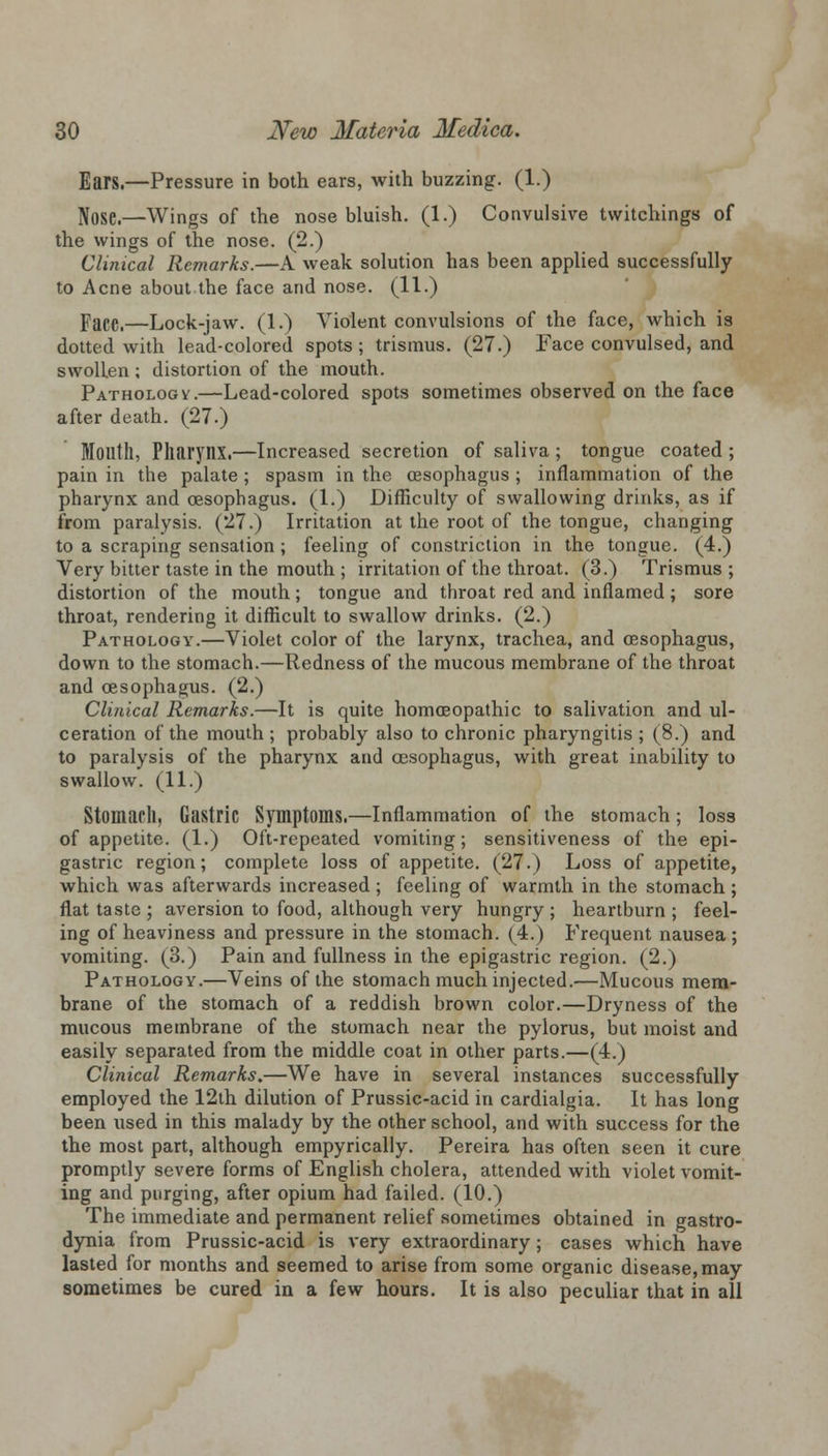 Ears.—Pressure in both ears, with buzzing. (1.) Nose.—Wings of the nose bluish. (1.) Convulsive twitchings of the wings of the nose. (2.) Clinical Remarks.—A weak solution has been applied successfully to Acne about the face and nose. (11.) Pace.—Lock-jaw. (1.) Violent convulsions of the face, which is dotted with lead-colored spots; trismus. (27.) Face convulsed, and swollen; distortion of the mouth. Pathology.—Lead-colored spots sometimes observed on the face after death. (27.) Month, Pharynx.—Increased secretion of saliva ; tongue coated ; pain in the palate ; spasm in the oesophagus ; inflammation of the pharynx and oesophagus. (1.) Difficulty of swallowing drinks, as if from paralysis. (27.) Irritation at the root of the tongue, changing to a scraping sensation; feeling of constriction in the tongue. (4.) Very bitter taste in the mouth ; irritation of the throat. (3.) Trismus; distortion of the mouth; tongue and throat red and inflamed ; sore throat, rendering it difficult to swallow drinks. (2.) Pathology.—Violet color of the larynx, trachea, and oesophagus, down to the stomach.—Redness of the mucous membrane of the throat and oesophagus. (2.) Clinical Remarks.—It is quite homoeopathic to salivation and ul- ceration of the mouth ; probably also to chronic pharyngitis ; (8.) and to paralysis of the pharynx and oesophagus, with great inability to swallow. (11.) Stomach, Gastric Symptoms.—Inflammation of the stomach; loss of appetite. (1.) Oft-repeated vomiting; sensitiveness of the epi- gastric region; complete loss of appetite. (27.) Loss of appetite, which was afterwards increased ; feeling of warmth in the stomach; flat taste; aversion to food, although very hungry; heartburn; feel- ing of heaviness and pressure in the stomach. (4.) Frequent nausea ; vomiting. (3.) Pain and fullness in the epigastric region. (2.) Pathology.—Veins of the stomach much injected.—Mucous mem- brane of the stomach of a reddish brown color.—Dryness of the mucous membrane of the stomach near the pylorus, but moist and easily separated from the middle coat in other parts.—(4.) Clinical Remarks.—We have in several instances successfully employed the 12lh dilution of Prussic-acid in cardialgia. It has long been used in this malady by the other school, and with success for the the most part, although empyrically. Pereira has often seen it cure promptly severe forms of English cholera, attended with violet vomit- ing and purging, after opium had failed. (10.) The immediate and permanent relief sometimes obtained in gastro- dynia from Prussic-acid is very extraordinary; cases which have lasted for months and seemed to arise from some organic disease, may sometimes be cured in a few hours. It is also peculiar that in all