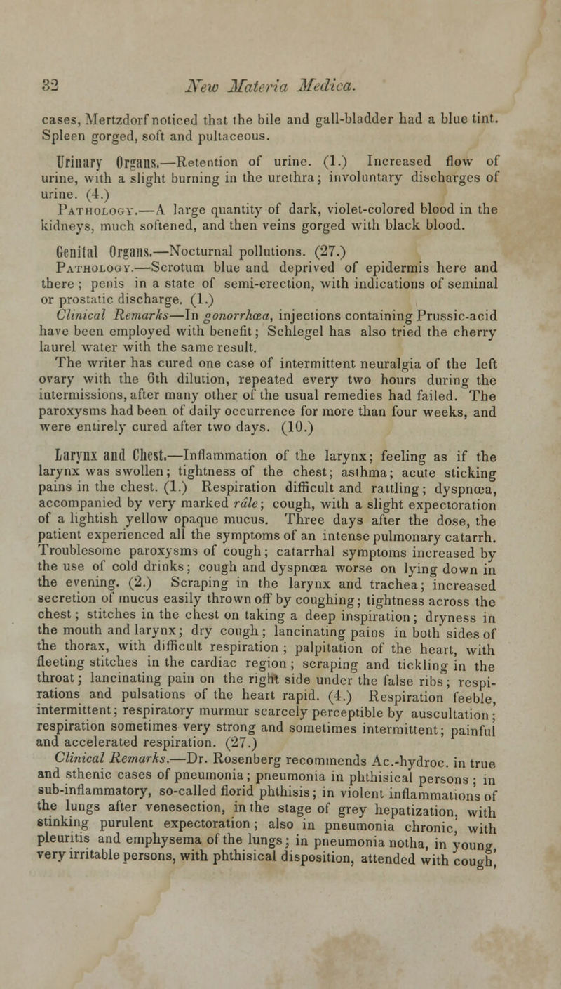 cases, Mertzdorf noticed that the bile and gall-bladder had a blue tint. Spleen gorged, soft and pultaceous. Urillfiry Organs.—Retention of urine. (1.) Increased flow of urine, with a slight burning in the urethra; involuntary discharges of urine. (4.) Pathology.—A large quantity of dark, violet-colored blood in the kidneys, much softened, and then veins gorged with black blood. Genital Organs.—Nocturnal pollutions. (27.) Pathology.—Scrotum blue and deprived of epidermis here and there ; penis in a state of semi-erection, with indications of seminal or prostatic discharge. (1.) Clinical Remarks—In gonorrhoea, injections containing Prussic-acid have been employed with benefit; Schlegel has also tried the cherry laurel water with the same result. The writer has cured one case of intermittent neuralgia of the left ovary with the 6th dilution, repeated every two hours during the intermissions, after many other of the usual remedies had failed. The paroxysms had been of daily occurrence for more than four weeks, and were entirely cured after two days. (10.) larynx and CllCSt.—Inflammation of the larynx; feeling as if the larynx was swollen; tightness of the chest; asthma; acute sticking pains in the chest. (1.) Respiration difficult and rattling; dyspnoea, accompanied by very marked rale; cough, with a slight expectoration of a lightish yellow opaque mucus. Three days after the dose, the patient experienced all the symptoms of an intense pulmonary catarrh. Troublesome paroxysms of cough; catarrhal symptoms increased by the use of cold drinks; cough and dyspnoea worse on lying down in the evening. (2.) Scraping in the larynx and trachea; increased secretion of mucus easily thrown off by coughing; tightness across the chest; stitches in the chest on taking a deep inspiration; dryness in the mouth and larynx; dry cough; lancinating pains in both sides of the thorax, with difficult respiration ; palpitation of the heart, with fleeting stitches in the cardiac region ; scraping and tickling in the throat; lancinating pain on the right side under the false ribs; respi- rations and pulsations of the heart rapid. (4.) Respiration feeble, intermittent; respiratory murmur scarcely perceptible by auscultation; respiration sometimes very strong and sometimes intermittent; painful and accelerated respiration. (27.) Clinical Remarks.—Dr. Rosenberg recommends Ac.-hydroc. in true and sthenic cases of pneumonia; pneumonia in phthisical persons ; in sub-inflammatory, so-called florid phthisis ; in violent inflammation's of the lungs after venesection, in the stage of grey hepatization, with stinking purulent expectoration; also in pneumonia chronic,' with pleuntis and emphysema of the lungs; in pneumonia notha, in young very irritable persons, with phthisical disposition, attended with cough