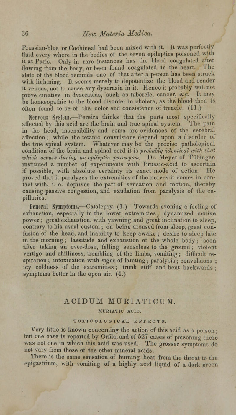 Prussian-blue or Cochineal had been mixed with it. It was perfectly fluid every where in the bodies of the seven epileptics poisoned with it at Paris. Only in rare instances has the blood coagulated after flowing from the body, or been found coagulated in the heart. The state of the blood reminds one of that after a person has been struck with lightning. It seems merely to depotentize the blood and render it venous, not to cause any dyscrasia in it. Hence it probably will not prove curative in dyscrasias, such as tubercle, cancer, &c. It may be homoeopathic to the blood disorder in cholera, as the blood then is often found to be of the color and consistence of treacle. (11.) Nervous System.—Pereira thinks that the parts most specifically affected by this acid are the brain and true spinal system. The pain in the head, insensibility and coma are evidences of the cerebral affection; while the tetanic convulsions depend upon a disorder of the true spinal system. Whatever may be the precise pathological condition of the brain and spinal cord it is probably identical with that which occurs during an epileptic paroxysm. Dr. Meyer of Tubingen instituted a number of experiments with Prussic-acid to ascertain if possible, with absolute certainty its exact mode of action. He proved that it paralyzes the extremities of the nerves it comes in con- tact with, i. e. deprives the part of sensation and motion, thereby causing passive congestion, and exudation from paralysis of the ca- pillaries. General Symptoms.—Catalepsy. (1.) Towards evening a feeling of exhaustion, especially in the lower extremities j dynamized motive power ; great exhaustion, with yawning and great inclination to sleep, contrary to his usual custom ; on being aroused from sleep, great con- fusion of the head, and inability to keep awake ; desire to sleep late in the morning; lassitude and exhaustion of the whole body; soon after taking an over-dose, falling senseless to the ground ; violent vertigo and chilliness, trembling of the limbs, vomiting ; difficult re- spiration ; intoxication with signs of fainting; paralysis; convulsions ; icy coldness of the extremities; trunk stiff and bent backwards ; symptoms better in the open air. (4.) ACIDUM MURIATICUM. MURIATIC ACID. TOXICOLOGICAL EFFECTS. Very little is known concerning the action of this acid as a poison; but one case is reported by Orfila, and of 527 cases of poisoning there was not one in which this acid was used. The grosser symptoms do not vary from those of the other mineral acids. There is the same sensation of burning heat from the throat to the epigastrium, with vomiting of a highly acid liquid of a dark green