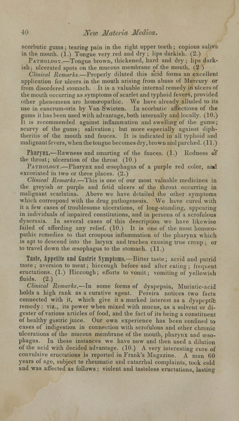 scorbutic gums ; tearing pain in the right upper teeth; copious saliva in the mouth. (1.) Tongue very red and dry; lips darkish. (2.) Pathology.—Tongue brown, thickened, hard and dry; lips dark- ish; ulcerated spots on the mucous membrane of the mouth. (2 ) Clinical Remarks.—Properly diluted this acid forms an excellent application for ulcers in the mouth arising from abuse of Mercury or from disordered stomach. It is a valuable internal remedy in ulcers of the mouth occurring as symptoms of scarlet and typhoid fevers, provided other phenomena are homoeopathic. We have already alluded to its use in cancrum-oris by Van Swieten. In scorbutic affections of the gums it has been used with advantage, both internally and locally. (10.) It is recommended against inflammation and swelling of the gums; scurvy of the gums; salivation; but more especially against diph- therias of the mouth and fauces. It is indicated in all typhoid and malignant fevers, when the tongue becomes dry, brown and parched. (11.) Pharynx.—Rawness and smarting of the fauces. (1.) Redness of the throat; ulceration of the throat, (10.) Pathology.—Pharynx and oesophagus of a purple red color, and excoriated in two or three places. (2.) Clinical Remarks.—This is one of our most valuable medicines in the greyish or purple and fetid ulcers of the throat occurring in malignant scarlatina. Above we have detailed the other symptoms which correspond with the drug pathogenesis. We have cured with it a few cases of troublesome ulcerations, of long-standing, appearing in individuals of impaired constitutions, and in persons of a scrofulous dyscrasia. In several cases of this description we have likewise failed of affording any relief. (10.) It is one of the most homoeo- pathic remedies to that croupous inflammation of the pharynx which is apt to descend into the larynx and trachea causing true croup ; or to travel down the oesophagus to the stomach. (11.) Taste, Appetite and Gastric Symptoms.—Bitter taste; acrid and putrid taste ; aversion to meat; hiccough before and after eating ; frequent eructations. (1.) Hiccough; efforts to vomit; vomiting of yellowish fluids. (2.) Clinical Remarks.—In some forms of dyspepsia, Muriatic-acid holds a high rank as a curative agent. Pereira notices two facts connected with it, which give it a marked interest as a dyspeptic remedy: viz., its power when mixed with mucus, as a solvent or di- gester of various articles of food, and the fact of its being a constituent of healthy gastric juice. Our own experience has been confined to cases of indigestion in connection with scrofulous and other chronic ulcerations of the mucous membrane of the mouth, pharynx and oeso- phagus. In these instances we have now and then used a dilution of the acid with decided advantage. (10.) A very interesting cure of convulsive eructations is reported in Frank's Magazine. A man 60 years of age, subject to rheumatic and catarrhal complaints, took cold and was affected as follows: violent and tasteless eructations, lasting