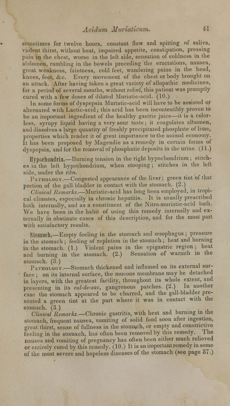 sometimes for twelve hours, constant flow and spitting of saliva, violent thirst, without heat, impaired appetite, constipation, pressing pain in the chest, worse in the left side, sensation of coldness in the abdomen, rumbling in the bowels preceding the eructations, nausea, groat weakness, faintness, cold feet, wandering pains in the head, knees, feet, &c. Every movement of the chest or body brought on an attack. After having taken a great variety of allopathic medicines, for a period of several months, without relief, this patient was promptly cured with a few doses of diluted Muriatic-acid. (10.) In some forms of dyspepsia Muriatic-acid will have to be assisted or alternated with Lactic-acid; this acid has been incontestibly proven to be an important ingredient of the healthy gastric juice—it is a color- less, syrupy liquid having a very sour taste; it coagulates albumen, and dissolves a large quantity of freshly precipitated phosphate of lime, properties which render it of great importance to the animal economy. It has been proposed by Magendie as a remedy in certain forms of dyspepsia, and for the removal of phosphatic deposits in the urine. (11.) Ilypochoildria.—Burning tension in the right hypochondrium ; stitch- es in the left hypochondrium, when stooping; stitches in the left side, under the ribs. Pathology.—Congested appearance of the liver; green tint of that portion of the gall-bladder in contact with the stomach. (2.) Clinical Remarks.—Muriatic-acid has long been employed, in tropi- cal climates, especially in chronic hepatitis. It is usually prescribed both internally, and as a constituent of the Nitro-murialic-acid bath. We have been in the habit of using this remedy internally and ex- ternally in obstinate cases of this description, and for the most part with satisfactory results. Stomach.—Empty feeling in the stomach and oesophagus ; pressure in the stomach ; feeling of repletion in the stomach; heat and burning in the stomach. (1.) Violent pains in the epigastric region ; heat and burning in the stomach. (2.) Sensation of warmth in the stomach. (3.) Pathology.—Stomach thickened and inflamed on its external sur- face ; on its internal surface, the mucous membrane may be detached in layers, with the greatest facility, throughout its whole extent, and presenting in its cul-de-sac, gangrenous patches. (2.) In another case the stomach appeared to be charred, and the gall-bladder pre- sented a green tint at the part where it was in contact with the stomach. (3.) Clinical Remarks.—Chronic gastritis, with heat and burning in the stomach, frequent nausea, vomiting of solid food soon after ingestion, great thirst, sense of fullness in the stomach, or empty and constrictive feeling in the stomach, has often been removed by this remedy. The nausea and vomiting of pregnancy has often been either much relieved or entirely cured by this remedy. (10.) It is an important remedy in some of the most severe and hopeless diseases of the stomach (see page 37.)