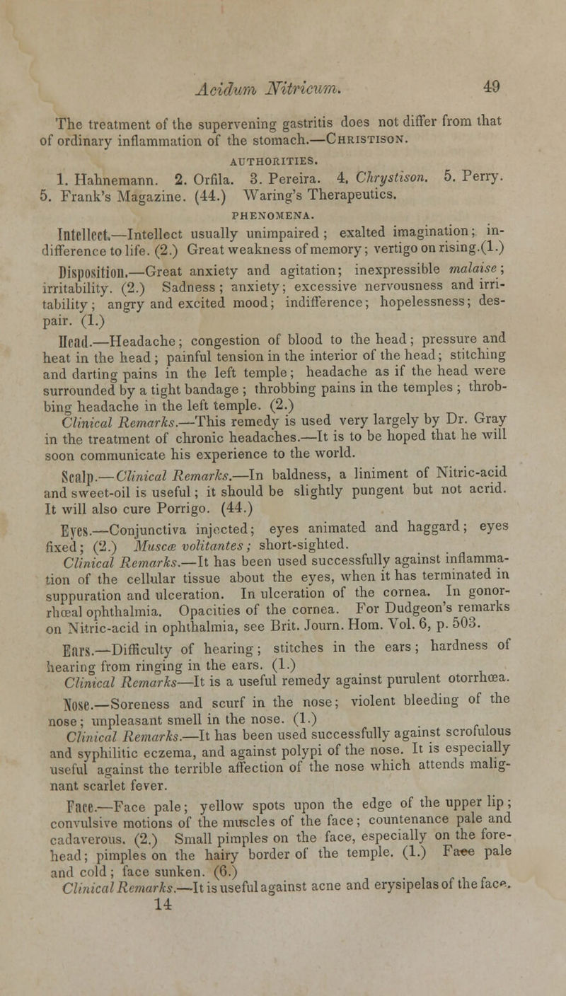 The treatment of the supervening gastritis does not differ from that of ordinary inflammation of the stomach.—Christison. AUTHORITIES. 1. Hahnemann. 2. Orfila. 3. Pereira. 4. Chrystison. 5. Perry. 5. Frank's Magazine. (44.) Waring's Therapeutics. PHENOMENA. Intellect.—Intellect usually unimpaired ; exalted imagination; in- difference to life. (2.) Great weakness of memory; vertigo on rising.(1.) Disposition.—Great anxiety and agitation; inexpressible malaise; irritability. (2.) Sadness; anxiety; excessive nervousness and irri- tability; angry and excited mood; indifference; hopelessness; des- pair. (1.) Uea(l.—Headache; congestion of blood to the head; pressure and heat in the head ; painful tension in the interior of the head; stitching and darting pains in the left temple; headache as if the head were surrounded by a tight bandage ; throbbing pains in the temples ; throb- bing headache in the left temple. (2.) Clinical Remarks.—-This remedy is used very largely by Dr. Gray in the treatment of chronic headaches.—It is to be hoped that he will soon communicate his experience to the world. Scalp.—Clinical Remarks.—-In baldness, a liniment of Nitric-acid and sweet-oil is useful; it should be slightly pungent but not acrid. It will also cure Porrigo. (44.) Eyes.—Conjunctiva injected; eyes animated and haggard; eyes fixed; (2.) Musca volitantes; short-sighted. Clinical Remarks.—-It has been used successfully against inflamma- tion of the cellular tissue about the eyes, when it has terminated in suppuration and ulceration. In ulceration of the cornea. In gonor- rhoea! ophthalmia. Opacities of the cornea. For Dudgeon's remarks on Nitric-acid in ophthalmia, see Brit. Journ. Horn. Vol. 6, p. 503. Ears.—Difficulty of hearing; stitches in the ears; hardness of hearing from ringing in the ears. (1.) Clinical Remarks—it is a useful remedy against purulent otorrhoea. Ajose—Soreness and scurf in the nose; violent bleeding of the nose; unpleasant smell in the nose. (1.) Cluneal Remarks.—-It has been used successfully against scrofulous and syphilitic eczema, and against polypi of the nose. It is especially useful against the terrible affection of the nose which attends malig- nant scarlet fever. Pace—Face paie; yellow spots upon the edge of the upper lip; convulsive motions of the muscles of the face; countenance pale and cadaverous. (2.) Small pimples on the face, especially on the fore- head; pimples on the hairy border of the temple. (1.) Faee pale and cold ; face sunken. (6.) Clinical Remarks.—It is useful against acne and erysipelas of the fac*. 14