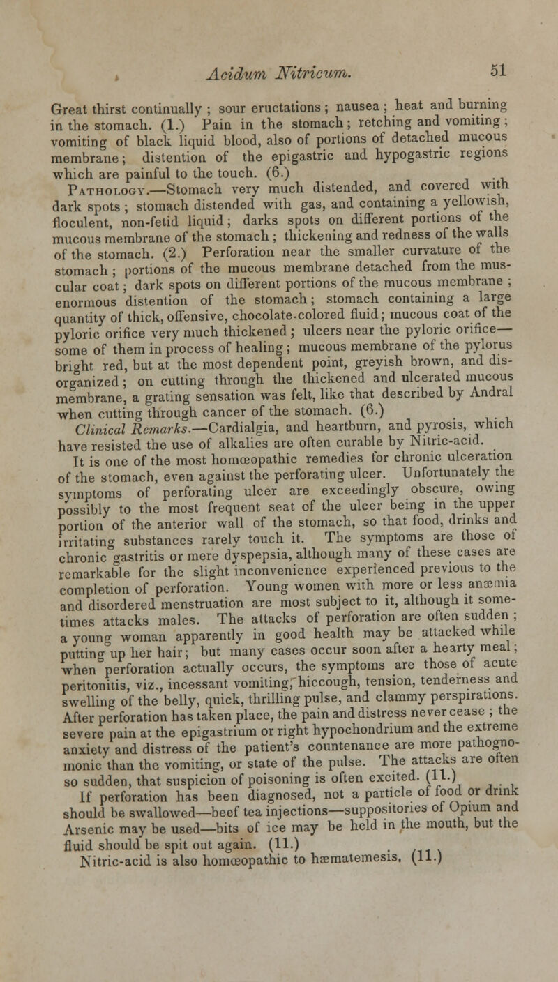 Great thirst continually ; sour eructations ; nausea ; heat and burning in the stomach. (1.) Pain in the stomach; retching and vomiting; vomiting of black liquid blood, also of portions of detached mucous membrane; distention of the epigastric and hypogastric regions which are painful to the touch. (6.) . Pathology.—Stomach very much distended, and covered with dark spots ; stomach distended with gas, and containing a yellowish, floculent, non-fetid liquid; darks spots on different portions of the mucous membrane of the stomach ; thickening and redness of the walls of the stomach. (2.) Perforation near the smaller curvature of the stomach ; portions of the mucous membrane detached from the mus- cular coat; dark spots on different portions of the mucous membrane ; enormous distention of the stomach; stomach containing a large quantity of thick,offensive, chocolate-colored fluid; mucous coat of the pyloric orifice very much thickened ; ulcers near the pyloric orifice— some of them in process of healing ; mucous membrane of the pylorus bright red, but at the most dependent point, greyish brown, and dis- organized ; on cutting through the thickened and ulcerated mucous membrane, a grating sensation was felt, like that described by Andral when cutting through cancer of the stomach. (6.) Clinical Remarks.—Cardialgia, and heartburn, and pyrosis, which have resisted the use of alkalies are often curable by Nitnc-acid. It is one of the most homoeopathic remedies for chronic ulceration of the stomach, even against the perforating ulcer. Unfortunately the symptoms of perforating ulcer are exceedingly obscure, owing possibly to the most frequent seat of the ulcer being in the upper portion of the anterior wall of the stomach, so that food, drinks and irritating substances rarely touch it. The symptoms are those of chronic gastritis or mere dyspepsia, although many of these cases are remarkable for the slight inconvenience experienced previous to the completion of perforation. Young women with more or less anaemia and disordered menstruation are most subject to it, although it some- times attacks males. The attacks of perforation are often sudden ; a youn«r woman apparently in good health may be attacked while puttingup her hair; but many cases occur soon after a hearty meal; when perforation actually occurs, the symptoms are those of acute peritonitis, viz., incessant vomiting, hiccough, tension, tenderness and swelling of the belly, quick, thrilling pulse, and clammy perspirations. After perforation has taken place, the pain and distress never cease ; the severe pain at the epigastrium or right hypochondnum and the extreme anxiety and distress of the patient's countenance are more pathogno- monic than the vomiting, or state of the pulse. The attacks are often so sudden, that suspicion of poisoning is often excited. (11.) If perforation has been diagnosed, not a particle of food or drink should be swallowed—beef tea injections—suppositories of Opium and Arsenic may be used—bits of ice may be held in the mouth, but the fluid should be spit out again. (11.) Nitric-acid is also homoeopathic to hsematemesis, (11.)