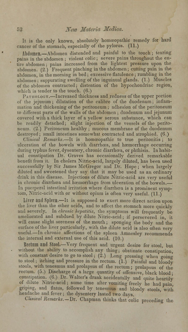 It is the only known, absolutely homoeopathic remedy for hard cancer of the stomach, especially of the pylorus. (11.) Abdomen.—Abdomen distended and painful to the touch; tearing pains in the abdomen; violent colic; severe pains throughout the en- tire abdomen; pains increased from the lightest pressure upon the abdomen. (2.) Frequent pinching in the abdomen; cutting pain in the abdomen, in the morning in bed; excessive flatulence; rumbling in the abdomen; suppurating swelling of the inguinual glands. (1.) Muscles of the abdomen contracted; distention of the hypochondriac region, which is tender to the touch. (6.) Pathology.—Increased thickness and redness of the upper portion of the jejunum; dilatation of the calibre of the duodenum; inflam- mation and thickening of the peritoneum ; adhesion of the peritoneum to different parts of the walls of the abdomen ; duodenum and jejunum covered with a thick layer of a yellow serous substance, which can be readily detached; slight injection of the vessels of the perito- neum. (2.) Peritoneum healthy ; mucous membrane of the duodenum destroyed; small intestines somewhat contracted and atrophied. (6.) Clinical Remarks.—It is homoeopathic to true peritonitis ; to ulceration of the bowels with diarrhoea, and haemorrhage occurring during typhus fever, dysentery, chronic diarrhoea, or phthisis. In habit- ual constipation Dr. Graves has occasionally derived remarkable benefit from it. In cholera Nitric-acid, largely diluted, has been used successfully by Sir James McGregor and Dr. Hope ; when largely diluted and sweetened they say that it may be used as an ordinary drink in this disease. Injections of dilute Nitric-acid are very useful in chronic diarrhoea and haemorrhage from ulceration of the bowels.— In puerperal intestinal irritation where diarrhoea is a prominent symp- tom, Nitric-acid with or without opium is often very useful. (11.) LiYCr and Spleen.—It is supposed to exert more direct action upon the liver than the other acids, and to affect the stomach more quickly and severely. In chronic hepatitis, the symptoms will frequently be ameliorated and subdued by dilute Nitric-acid; if persevered in, it will cause slight soreness of the mouth ; sponging the body and the surface of the liver particularly, with the dilute acid is also often very useful.—In chronic affections of the spleen Amnesley recommends the internal and external use of this acid. (10.) Rectum and StOOl.—Very frequent and urgent desire for stool, but without the ability to accomplish any thing; obstinate constipation, with constant desire to go to stool; (2.) Long pressing when going to stool; itching and pressure in the rectum. (1.) Painful and bloody stools, with tenesmus and prolapsus of the rectum ; prolapsus of the rectum. (5.) Discharge of a large quantity of offensive, black blood; constipation. (6.) Dr. Walter's drank accidentally and quite heartily of dilute Nitric-acid; some time after vomiting freely he had pain griping, and flatus, followed by tenesmus and bloody stools, with headache and fever; the dysentery lasted two days. Clinical Remarks.—Dr. Chapman thinks that colic preceding the