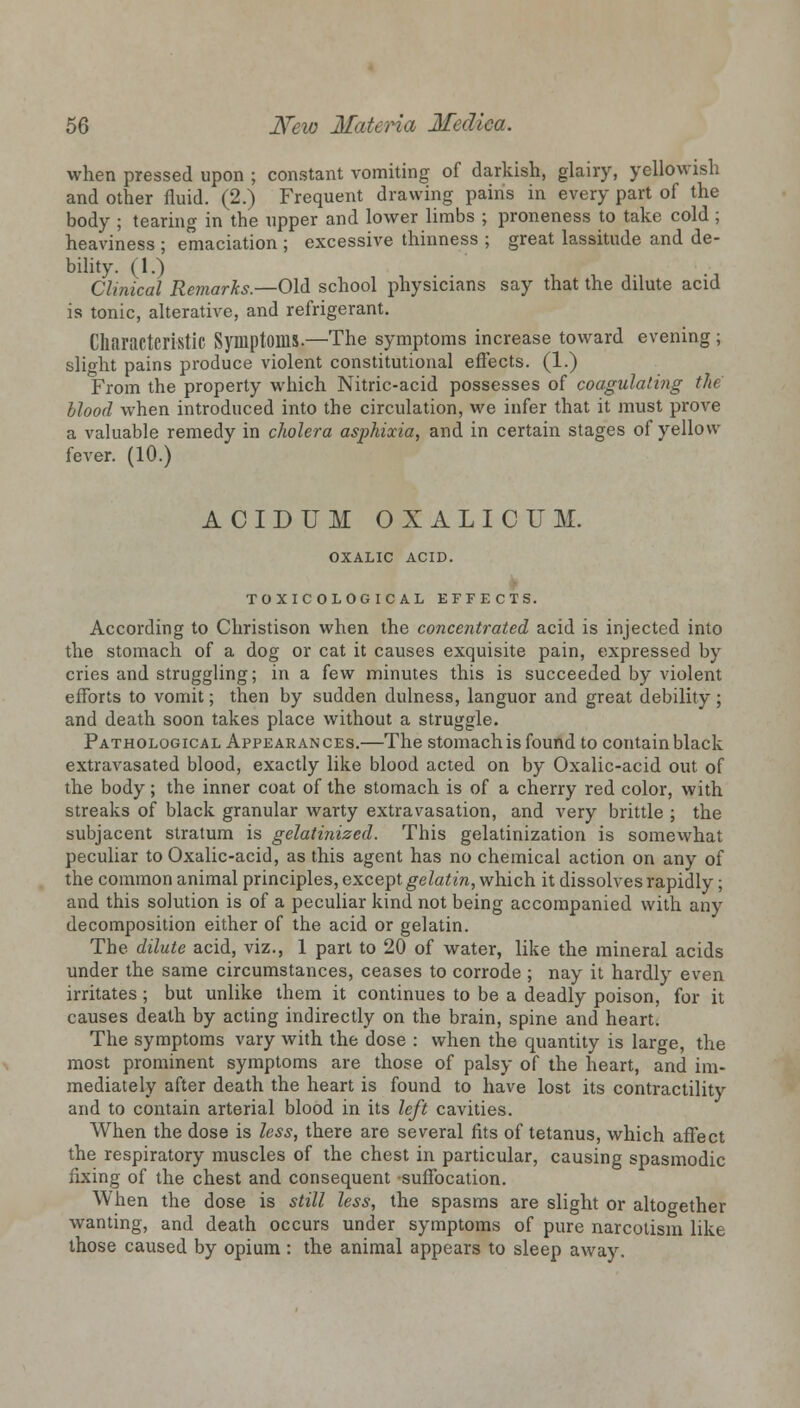 when pressed upon ; constant vomiting of darkish, glairy, yellowish and other fluid. (2.) Frequent drawing pains in every part of the body ; tearing in the upper and lower limbs ; proneness to take cold ; heaviness ; emaciation ; excessive thinness ; great lassitude and de- bility. (1.) Clinical Remarks.—Old school physicians say that the dilute acid is tonic, alterative, and refrigerant. Characteristic Symptoms.—The symptoms increase toward evening; slight pains produce violent constitutional effects. (1.) From the property which Nitric-acid possesses of coagulating the Hood when introduced into the circulation, we infer that it must prove a valuable remedy in cholera asphixia, and in certain stages of yellow fever. (10.) ACIDUM OXALICUM. OXALIC ACID. TO XIC OLOGIC AL EFFECTS. According to Christison when the concentrated acid is injected into the stomach of a dog or cat it causes exquisite pain, expressed by cries and struggling; in a few minutes this is succeeded by violent efforts to vomit; then by sudden dulness, languor and great debility; and death soon takes place without a struggle. Pathological Appearances.—The stomach is found to contain black extravasated blood, exactly like blood acted on by Oxalic-acid out of the body; the inner coat of the stomach is of a cherry red color, with streaks of black granular warty extravasation, and very brittle ; the subjacent stratum is gelatinized. This gelatinization is somewhat peculiar to Oxalic-acid, as this agent has no chemical action on any of the common animal principles, except gelatin, which it dissolves rapidly; and this solution is of a peculiar kind not being accompanied with any decomposition either of the acid or gelatin. The dilute acid, viz., 1 part to 20 of water, like the mineral acids under the same circumstances, ceases to corrode ; nay it hardly even irritates; but unlike them it continues to be a deadly poison, for it causes death by acting indirectly on the brain, spine and heart. The symptoms vary with the dose : when the quantity is large, the most prominent symptoms are those of palsy of the heart, and im- mediately after death the heart is found to have lost its contractility and to contain arterial blood in its left cavities. When the dose is less, there are several fits of tetanus, which affect the respiratory muscles of the chest in particular, causing spasmodic fixing of the chest and consequent suffocation. When the dose is still less, the spasms are slight or altogether wanting, and death occurs under symptoms of pure narcotism like those caused by opium : the animal appears to sleep away.