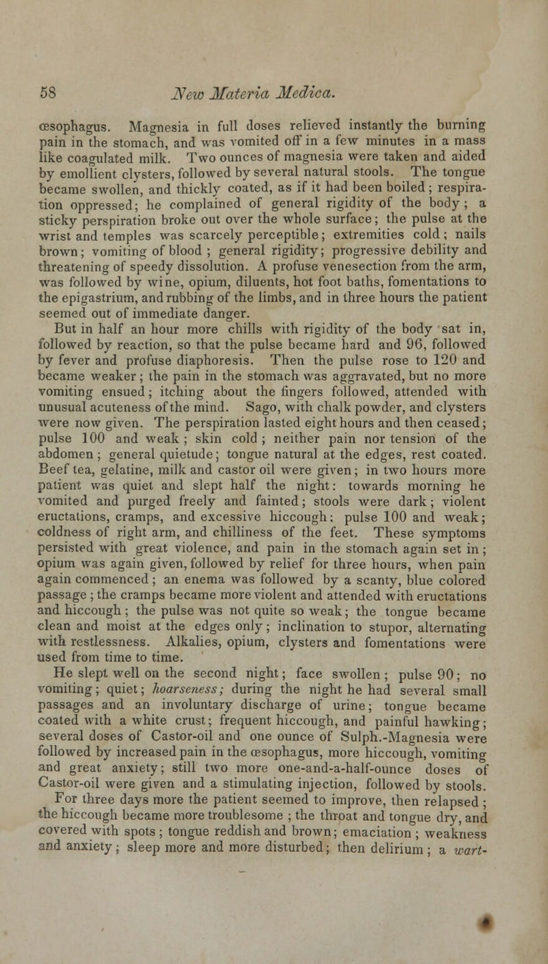 oesophagus. Magnesia in full doses relieved instantly the burning pain in the stomach, and was vomited off in a few minutes in a mass like coagulated milk. Two ounces of magnesia were taken and aided by emollient clysters, followed by several natural stools. The tongue became swollen, and thickly coated, as if it had been boiled ; respira- tion oppressed; he complained of general rigidity of the body; a sticky perspiration broke out over the whole surface; the pulse at the wrist and temples was scarcely perceptible; extremities cold; nails brown; vomiting of blood ; general rigidity; progressive debility and threatening of speedy dissolution. A profuse venesection from the arm, was followed by wine, opium, diluents, hot foot baths, fomentations to the epigastrium, and rubbing of the limbs, and in three hours the patient seemed out of immediate danger. But in half an hour more chills with rigidity of the body sat in, followed by reaction, so that the pulse became hard and 96, followed by fever and profuse diaphoresis. Then the pulse rose to 120 and became weaker; the pain in the stomach was aggravated, but no more vomiting ensued; itching about the fingers followed, attended with unusual acuteness of the mind. Sago, with chalk powder, and clysters were now given. The perspiration lasted eight hours and then ceased; pulse 100 and weak ; skin cold ; neither pain nor tension of the abdomen ; general quietude; tongue natural at the edges, rest coated. Beef tea, gelatine, milk and castor oil were given; in two hours more patient was quiet and slept half the night: towards morning he vomited and purged freely and fainted; stools Avere dark; violent eructations, cramps, and excessive hiccough; pulse 100 and weak; coldness of right arm, and chilliness of the feet. These symptoms persisted with great violence, and pain in the stomach again set in; opium was again given, followed by relief for three hours, when pain again commenced ; an enema was followed by a scanty, blue colored passage ; the cramps became more violent and attended with eructations and hiccough; the pulse was not quite so weak; the tongue became clean and moist at the edges only; inclination to stupor, alternating with restlessness. Alkalies, opium, clysters and fomentations were used from time to time. He slept well on the second night; face swollen ; pulse 90 ; no vomiting; quiet; hoarseness; during the night he had several small passages and an involuntary discharge of urine; tongue became coated with a white crust; frequent hiccough, and painful hawking several doses of Castor-oil and one ounce of Sulph.-Magnesia were followed by increased pain in the oesophagus, more hiccough, vomiting and great anxiety; still two more one-and-a-half-ounce doses of Castor-oil were given and a stimulating injection, followed by stools. For three days more the patient seemed to improve, then relapsed; the hiccough became more troublesome ; the throat and tongue dry, and covered with spots ; tongue reddish and brown; emaciation ; weakness and anxiety ; sleep more and more disturbed; then delirium ; a wart-