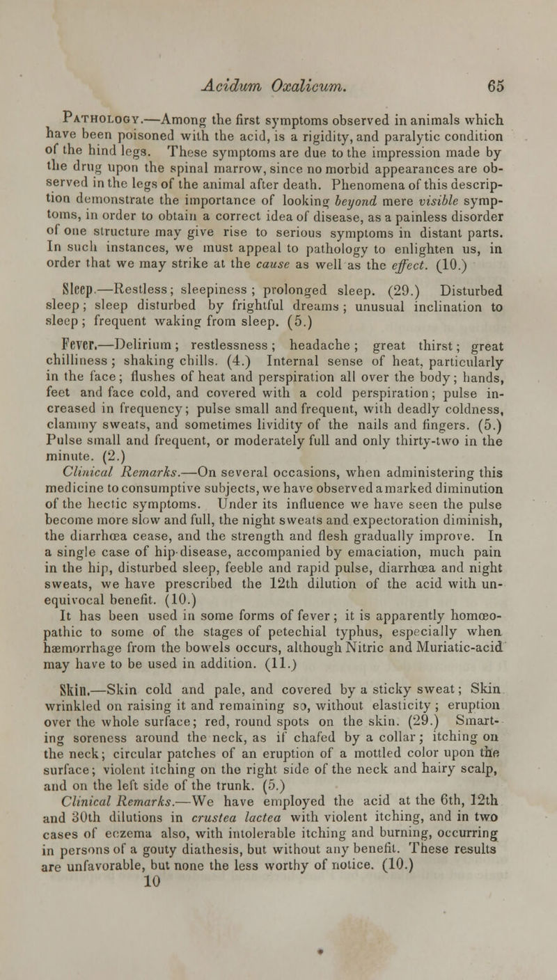 Pathology.—Among the first symptoms observed in animals which have been poisoned with the acid, is a rigidity, and paralytic condition of the hind legs. These symptoms are due to the impression made by the drug upon the spinal marrow, since no morbid appearances are ob- served in the legs of the animal after death. Phenomena of this descrip- tion demonstrate the importance of looking beyond mere visible symp- toms, in order to obtain a correct idea of disease, as a painless disorder of one structure may give rise to serious symptoms in distant parts. In such instances, we must appeal to pathology to enlighten us, in order that we may strike at the cause as well as the effect. (10.) Sleep.—Restless; sleepiness ; prolonged sleep. (29.) Disturbed sleep; sleep disturbed by frightful dreams ; unusual inclination to sleep; frequent waking from sleep. (5.) Fever.—Delirium ; restlessness ; headache ; great thirst; great chilliness; shaking chills. (4.) Internal sense of heat, particularly in the face; flushes of heat and perspiration all over the body; hands, feet and face cold, and covered with a cold perspiration; pulse in- creased in frequency; pulse small and frequent, with deadly coldness, clammy sweats, and sometimes lividity of the nails and fingers. (5.) Pulse small and frequent, or moderately full and only thirty-two in the minute. (2.) Clinical Remarks.—On several occasions, when administering this medicine to consumptive subjects, we have observed a marked diminution of the hectic symptoms. Under its influence we have seen the pulse become more slow and full, the night sweats and expectoration diminish, the diarrhoea cease, and the strength and flesh gradually improve. In a single case of hip-disease, accompanied by emaciation, much pain in the hip, disturbed sleep, feeble and rapid pulse, diarrhoea and night sweats, we have prescribed the 12th dilution of the acid with un- equivocal benefit. (10.) It has been used in some forms of fever; it is apparently homoeo- pathic to some of the stages of petechial typhus, especially when haemorrhage from the bowels occurs, although Nitric and Muriatic-acid may have to be used in addition. (11.) Skill.—Skin cold and pale, and covered by a sticky sweat; Skin wrinkled on raising it and remaining so, without elasticity ; eruption over the whole surface; red, round spots on the skin. (29.) Smart- ing soreness around the neck, as if chafed by a collar; itching on the neck; circular patches of an eruption of a mottled color upon the surface; violent itching on the right side of the neck and hairy scalp, and on the left side of the trunk. (5.) Clinical Remarks.—We have employed the acid at the 6th, 12th and 30th dilutions in crustca lactea with violent itching, and in two cases of eczema also, with intolerable itching and burning, occurring in persons of a gouty diathesis, but without any benefit. These results are unfavorable, but none the less worthy of notice. (10.) 10