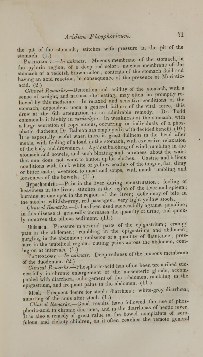 the pit of the stomach; stitches with pressure in the pit of the stomach. (1.) , , . Pathology.—In animals. Mucous membrane of the stomach in the pyloric region, of a deep red color; mucous membrane ot the stomach of a reddish brown color ; contents of the stomach fluid and having an acid reaction, in consequence of the presence of Munatic- acid. (2) , . , Clinical Remarks.—Distention and acidity of the stomach, with a sense of weight, and nausea after eating, may often be promptly re- lieved by this medicine. In relaxed and sensitive conditions ot the stomach, dependent upon a general failure of the vital force, this drug at the 6th attenuation is an admirable remedy. Dr. lodd commends it highly in cardialgia. In weakness of the stomach, with a large secretion of ropy mucus, occurring in individuals of a phos- phatic diathesis, Dr. Balman has employed it with decided benefit. (10.) It is especially useful when there is great dullness in the head after meals with feeling of a load in the stomach, with excessive relaxation of the'body and drowsiness. Against belching of wind, rumbling in the stomach and bowels, and such bloating and soreness about the waist that one does not want to button up his clothes. Gastric and bilious conditions with thick white or yellow coating of the tongue, flat, slimy or bitter taste ; aversion to meat and soups, with much rumbling and looseness of the bowels. (11) HVPOCllOIltlria.—Pain in the liver during menstruation ; feeling ol heaviness in the liver; stitches in the region of the liver and spleen; burnina at one spot in the region of the liver; deficiency of bile in the stools; whitish-grey, red passages ; very light yellow stools Clinical Remarks.—It has been used successfully against jaundice ; in this disease it generally increases the quantity of urine, and quick- ly removes the bilious sediment. (11.) Abdomen—Pressure in several parts of the epigastrium ; crampy painin the abdomen; rumbling in the epigastrium and abdomen. eur«rlin«r in the abdomen ; emission of a quantity of flatulence ; pres- sure in the umbilical region; cutting pains across the abdomen, com- ing on at intervals. (1.) „ , . _ Pathology —In animals. Deep redness of the mucous membrane of the duodenum. (2.) ., , Clinical Eemar^.-Phosphoric-acid has often been prescribed suc- cessfully in chronic enlargement of the mesenteric glands, accom- panied with diarrhoea, enlargement of the abdomen rumbling in the epigastrium, and frequent pains in the abdomen. (11.) StOOl.-Frequent desire for stool; diarrhoea ; white-grey diarrhoea; smarting of the anus after stool. (1.) , Clinical Remarks.-Good results have followed the use of phos- phoric-acid in chronic diarrhoea, and in the diarrhoeas of hectic fever. It is also a remedy of great value in the bowel complaints of scro- fulous and rickety children, as it often reaches the remote general