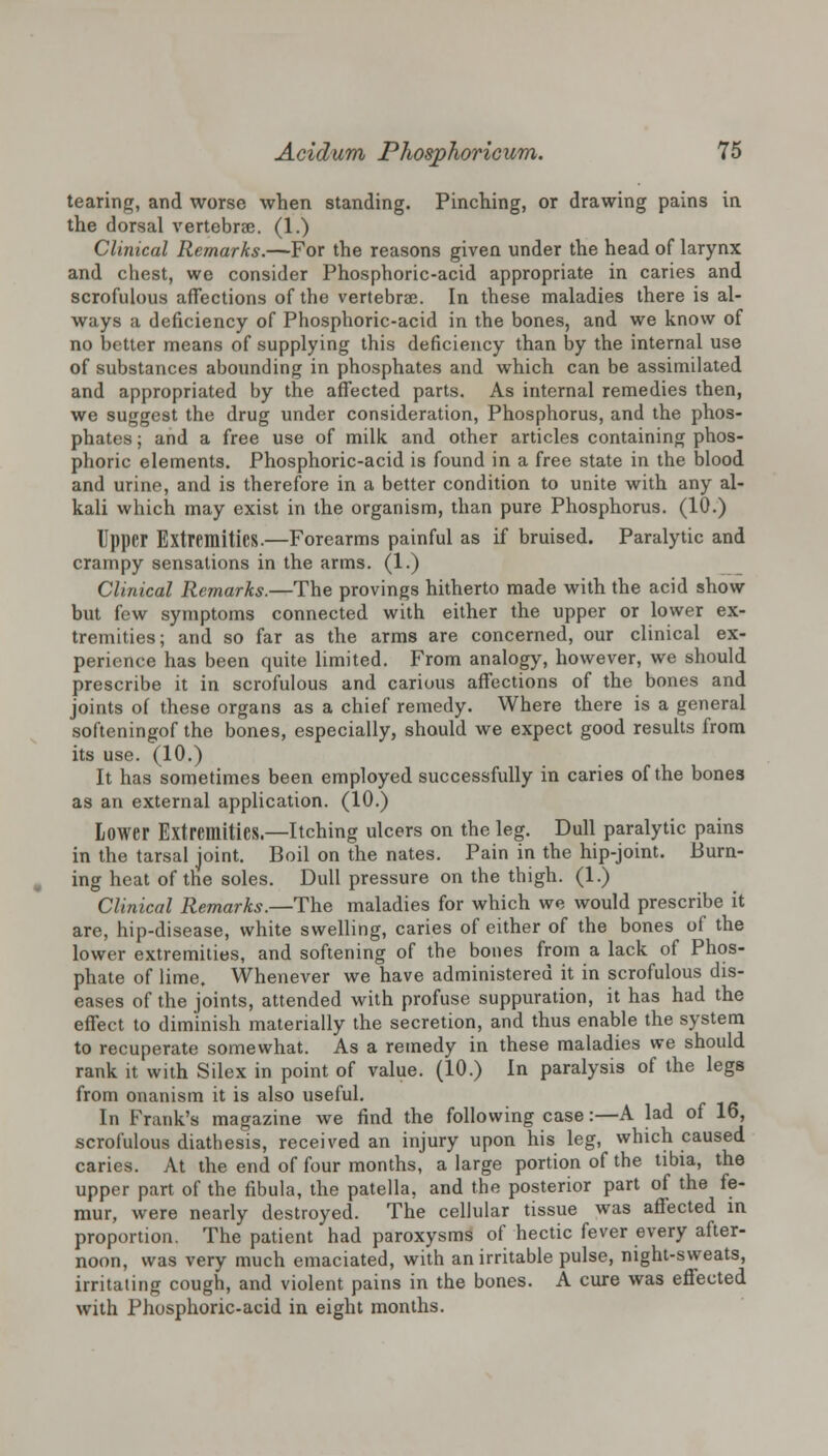 tearing, and worse when standing. Pinching, or drawing pains in the dorsal vertebrae. (1.) Clinical Remarks.—For the reasons given under the head of larynx and chest, we consider Phosphoric-acid appropriate in caries and scrofulous affections of the vertebrae. In these maladies there is al- ways a deficiency of Phosphoric-acid in the bones, and we know of no better means of supplying this deficiency than by the internal use of substances abounding in phosphates and which can be assimilated and appropriated by the affected parts. As internal remedies then, we suggest the drug under consideration, Phosphorus, and the phos- phates ; and a free use of milk and other articles containing phos- phoric elements. Phosphoric-acid is found in a free state in the blood and urine, and is therefore in a better condition to unite with any al- kali which may exist in the organism, than pure Phosphorus. (10.) Upper Extremities.—Forearms painful as if bruised. Paralytic and crampy sensations in the arms. (1.) Clinical Remarks.—The provings hitherto made with the acid show but few symptoms connected with either the upper or lower ex- tremities; and so far as the arms are concerned, our clinical ex- perience has been quite limited. From analogy, however, we should prescribe it in scrofulous and carious affections of the bones and joints of these organs as a chief remedy. Where there is a general softeningof the bones, especially, should we expect good results from its use. (10.) It has sometimes been employed successfully in caries of the bones as an external application. (10.) Lower Extremities.—Itching ulcers on the leg. Dull paralytic pains in the tarsal joint. Boil on the nates. Pain in the hip-joint. Burn- ing heat of the soles. Dull pressure on the thigh. (1.) Clinical Remarks.—The maladies for which we would prescribe it are, hip-disease, white swelling, caries of either of the bones of the lower extremities, and softening of the bones from a lack of Phos- phate of lime. Whenever we have administered it in scrofulous dis- eases of the joints, attended with profuse suppuration, it has had the effect to diminish materially the secretion, and thus enable the system to recuperate somewhat. As a remedy in these maladies we should rank it with Silex in point of value. (10.) In paralysis of the legs from onanism it is also useful. In Frank's magazine we find the following case:—A lad of 16, scrofulous diathesis, received an injury upon his leg, which caused caries. At the end of four months, a large portion of the tibia, the upper part of the fibula, the patella, and the posterior part of the fe- mur, were nearly destroyed. The cellular tissue was affected in proportion. The patient had paroxysms of hectic fever every after- noon, was very much emaciated, with an irritable pulse, night-sweats, irritating cough, and violent pains in the bones. A cure was effected with Phosphoric-acid in eight months.