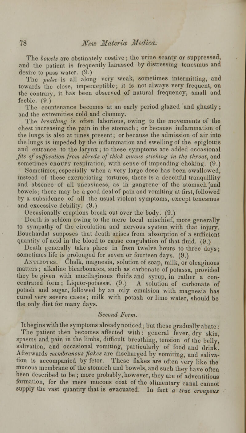 The bowels are obstinately costive ; the urine scanty or suppressed, and the patient is frequently harassed by distressing tenesmus and desire to pass water. (9.) The pulse is all along very weak, sometimes intermitting, and towards the close, imperceptible; it is not always very frequent, on the contrary, it has been observed of natural frequency, small and feeble. (9.) The countenance becomes at an early period glazed and ghastly; and the extremities cold and clammy. The breathing is often laborious, owing to the movements of the chest increasing the pain in the stomach; or because inflammation of the lungs is also at times present; or because the admission of air into the lungs is impeded by the inflammation and swelling of the epiglottis and entrance to the larynx; to these symptoms are added occasional fits of suffocation from shreds of thick mucus sticking in the throat, and sometimes croupy respiration, with sense of impending choking. (9.) Sometimes, especially when a very large dose has been swallowed, instead of these excruciating tortures, there is a deceitful tranquillity and absence of all uneasiness, as in gangrene of the stomach Fand bowels; there may be a good deal of pain and vomiting at first, followed by a subsidence of all the usual violent symptoms, except tenesmus and excessive debility. (9.) Occasionally eruptions break out over the body. (9.) Death is seldom owing to the mere local mischief, more generally to sympathy of the circulation and nervous system with that injury. Bouchardat supposes that death arises from absorption of a sufficient quantity of acid in the blood to cause coagulation of that fluid. (9.) Death generally takes place in from twelve hours to three days; sometimes life is prolonged for seven or fourteen days. (9.) Antidotks. Chalk, magnesia, solution of soap, milk, or oleaginous matters; alkaline bicarbonates, such as carbonate of potassa, provided they be given with mucilaginous fluids and syrup, in rather a con- centrated form; Liquor-potassae. (9.) A solution of carbonate of potash and sugar, followed by an oily emulsion with magnesia has cured very severe cases; milk with potash or lime water, should be the only diet for many days. Second Form. It begins with the symptoms already noticed; but these gradually abate : The patient then becomes affected with: general fever, dry skin, spasms and pain in the limbs, difficult breathing, tension of the belly salivation, and occasional vomiting, particularly of food and drink. Afterwards membranous fakes are discharged by vomiting, and saliva- tion is accompanied by fetor. These flakes are often very like the mucous msmbrane of the stomach and bowels, and such they have often been described to be ; more probably, however, they are of adventitious formation, for the mere mucous coat of the alimentary canal cannot supply the vast quantity that is evacuated. In fact a true croupous