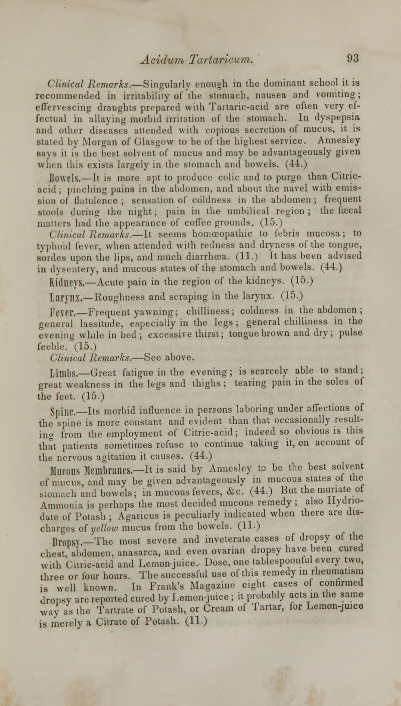 Clinical Remarks.—Singularly enough in the dominant school it is recommended in irritability of the stomach, nausea and vomiting; effervescing draughts prepared with Tartaric-acid are often very ef- fectual in allaying morbid irritation of the stomach. In dyspepsia and other diseases attended with copious secretion of mucus, it. is stated by Morgan of Glasgow to be of the highest service. Annesley says it is the best solvent of mucus and may be advantageously given when this exists largely in the stomach and bowels. (44.) Bowels.—It is more apt to produce colic and to purge than Citric- acid; pinching pains in the abdomen, and about the navel with emis- sion of flatulence ; sensation of coldness in the abdomen ; frequent stools during the night; pain in the umbilical region ; the faecal matters had the appearance of coffee grounds. (15.) Clinical Remarks.—It seems homoeopathic to febris mucosa; to typhoid fever, when attended with redness and dryness of the tongue, Bord.es upon the lips, and much diarrhoea. (11.) It has been advised in dysentery, and mucous states of the stomach and bowels. (44.) Kidneys.—Acute pain in the region of the kidneys. (15.) Larynx.—Roughness and scraping in the larynx. (15.) lever. Frequent yawning; chilliness; coldness in the abdomen ; general lassitude, especially in the legs ; general chilliness in the evening while in bed ; excessive thirst; tongue brown and dry; pulse feeble. (15.) Clinical Remarks.—See above. TJjm|)Si—Great fatigue in the evening; is scarcely able to stand; great weakness in the legs and thighs; tearing pain in the soles of the feet. (15.) Spjljp, Its morbid influence in persons laboring under affections of the spine is more constant and evident than that occasionally result- ing from the employment of Citric-acid; indeed so obvious is this that patients sometimes refuse to continue taking it, on account of the nervous agitation it causes. (44.) MUCOUS Membranes—It is said by Annesley to be the best solvent of mucus, and may be given advantageously in mucous states of the stomach and bowels; in mucous fevers, &c. (44.) But the muriate of Ammonia is perhaps the most decided mucous remedy ; also Hydrio- dute of Potash; Agaricus is peculiarly indicated when there are dis- charges of yellow mucus from the bowels. (11.) Dropsy —The most severe and inveterate cases of dropsy of the chest, abdomen, anasarca, and even ovarian dropsy have been cured with Citric-acid and Lemon juice. Dose, one tablespoonful every two, three or four hours. The successful use of this remedy in rheumatism well known. In Frank's Magazine eight cases of confirmed S Weil iviiu.vii. x.i xi... ~ *— -0 a . ronsy are reported cured by Lemon-juice ; it probably acts in the same ,-ay as the Tartrate of Potash, or Cream of Tartar, for Lemon-juice ..ay ... is merely a Citrate of Potash. (11.)