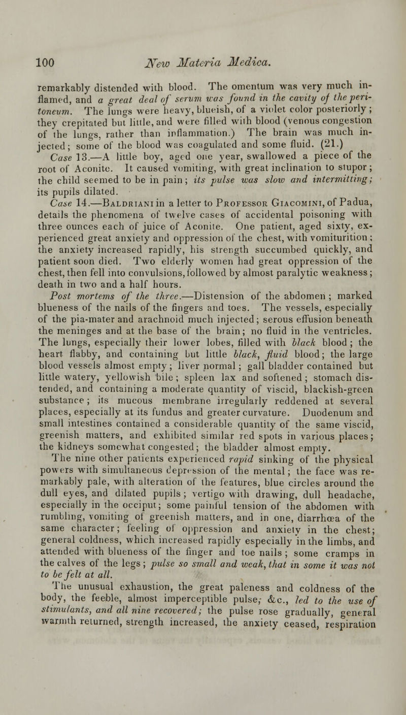 remarkably distended with blood. The omentum was very much in- flamed, and a great deal of serum was found in the cavity of the peri- toneum. The lungs were heavy, blueish, of a violet color posteriorly; they crepitated but little, and were filled with blood (venous congestion of the lungs, rather than inflammation.) The brain was much in- jected; some of the blood was coagulated and some fluid. (21.) Case 13.—A little boy, aged one year, swallowed a piece of the root of Aconite. It caused vomiting, with great inclination to stupor; the child seemed to be in pain; its pulse was slow and intermitting; its pupils dilated. Case 14.—BALDRiANiin a letter to Professor Giacomini, of Padua, details the phenomena of twelve cases of accidental poisoning with three ounces each of juice of Aconite. One patient, aged sixty, ex- perienced great anxiety and oppression of the chest, with vomiturition ; the anxiety increased rapidly, his strength succumbed quickly, and patient soon died. Two elderly women had great oppression of the chest, then fell into convulsions,followed by almost paralytic weakness; death in two and a half hours. Post mortcms of the three.—Distension of the abdomen ; marked blueness of the nails of the fingers and toes. The vessels, especially of the pia-mater and arachnoid much injected; serous effusion beneath the meninges and at the base of the brain; no fluid in the ventricles. The lungs, especially their lower lobes, filled with black blood ; the heart flabby, and containing but little black, fluid blood; the large blood vessels almost empty ; liver normal; gall bladder contained but little watery, yellowish bile ; spleen lax and softened ; stomach dis- tended, and containing a moderate quantity of viscid, blackish-green substance; its mucous membrane irregularly reddened at several places, especially at its fundus and greater curvature. Duodenum and small intestines contained a considerable quantity of the same viscid, greenish matters, and exhibited similar red spots in various places; the kidneys somewhat congested; the bladder almost empty. The nine other patients experienced rapid sinking of the physical powers with simultaneous depression of the mental; the face was re- markably pale, with alteration of the features, blue circles around the dull eyes, and dilated pupils ; vertigo with drawing, dull headache, especially in the occiput; some painful tension of the abdomen with rumbling, vomiting of greenish matters, and in one, diarrhoea of the same character; feeling of oppression and anxiety in the chest; general coldness, which increased rapidly especially in the limbs, and attended with blueness of the finger and toe nails ; some cramps in the calves of the legs; pulse so small and weak, that in some it was not to be felt at all. The unusual exhaustion, the great paleness and coldness of the body, the feeble, almost imperceptible pulse,- &c, led to the use of stimulants, and all nine recovered; the pulse rose gradually, general warmth returned, strength increased, the anxiety ceased, respiration