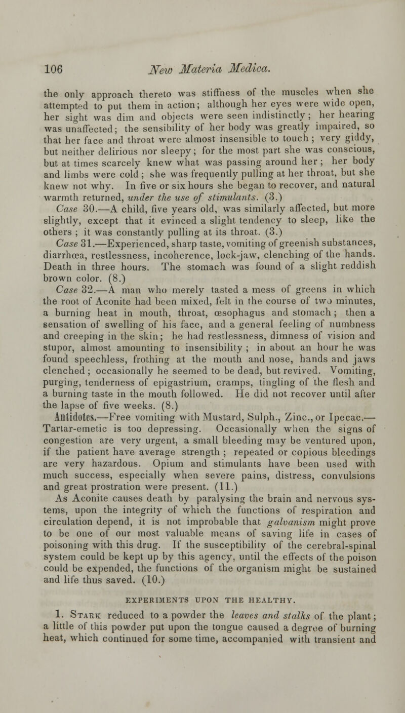 the only approach thereto was stiffness of the muscles when she attempted to put them in action; although her eyes were wide open, her sight was dim and objects were seen indistinctly; her hearing was unaffected; the sensibility of her body was greatly impaired, so that her face and throat were almost insensible to touch; very giddy, but neither delirious nor sleepy; for the most part she was conscious, but at times scarcely knew what was passing around her ; her body and limbs were cold ; she was frequently pulling at her throat, but she knew not why. In five or six hours she began to recover, and natural warmth returned, under the use of stimulants. (3.) Case 30.—A child, five years old, was similarly affected, but more slightly, except that it evinced a slight tendency to sleep, like the others ; it was constantly pulling at its throat. (3.) Case 31.—Experienced, sharp taste, vomiting of greenish substances, diarrhoea, restlessness, incoherence, lock-jaw, clenching of the hands. Death in three hours. The stomach was found of a slight reddish brown color. (8.) Case 32.—A man who merely tasted a mess of greens in which the root of Aconite had been mixed, felt in the course of two minutes, a burning heat in mouth, throat, oesophagus and stomach; then a sensation of swelling of his face, and a general feeling of numbness and creeping in the skin; he had restlessness, dimness of vision and stupor, almost amounting to insensibility ; in about an hour he was found speechless, frothing at the mouth and nose, hands and jaws clenched ; occasionally he seemed to be dead, but revived. Vomiting, purging, tenderness of epigastrium, cramps, tingling of the flesh and a burning taste in the mouth followed. He did not recover until after the lapse of five weeks. (8.) Antidotes.—Free vomiting with Mustard, Sulph., Zinc, or Ipecac.— Tartar-emetic is too depressing. Occasionally when the signs of congestion are very urgent, a small bleeding may be ventured upon, if the patient have average strength ; repeated or copious bleedings are very hazardous. Opium and stimulants have been used with much success, especially when severe pains, distress, convulsions and great prostration were present. (11.) As Aconite causes death by paralysing the brain and nervous sys- tems, upon the integrity of which the functions of respiration and circulation depend, it is not improbable that galvanism might prove to be one of our most valuable means of saving life in cases of poisoning with this drug. If the susceptibility of the cerebral-spinal system could be kept up by this agency, until the effects of the poison could be expended, the functions of the organism might be sustained and life thus saved. (10.) EXPERIMENTS UPON THE HEALTHY. 1. Stark reduced to a powder the leaves and stalks of the plant; a little of this powder put upon the tongue caused a degree of burning heat, which continued for some time, accompanied with transient and