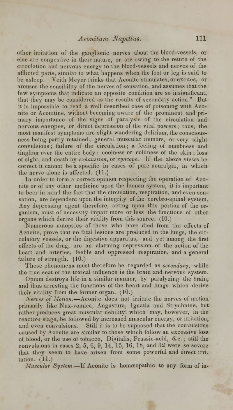 other irritation of the ganglionic nerves about the blood-vessels, or else are congestive in their nature, or are owing to the return of the circulation and nervous energy to the blood-vessels and nerves of the afflicted parts, similar to what happens when the foot or leg is said to be asleep. Veith Meyer thinks that Aconite stimulates, or excites, or arouses the sensibility of the nerves of sensation, and assumes that the few symptoms that indicate an opposite condition are so insignificant, that they may be considered as the results of secondary action. But it is impossible to read a well described case of poisoning with Aco- nite or Aconitine, without becoming aware of the prominent and pri- mary importance of the signs of paralysis of the circulation and nervous energies, or direct depression of the vital powers; thus, the most manifest symptoms are slight wandering delirium, the conscious- ness being partly retained; general muscular tremors, or very slight convulsions ; failure of the circulation ; a feeling of numbness and tingling over the entire body ; coolness or coldness of the skin ; loss of sight, and death by exhaustion, or syncope. Jf the above views be correct it cannot be a specific in cases of pure neuralgia, in which the nerve alone is affected. (11.) In order to form a correct opinion respecting the operation of Aco- nite or of any other medicine upon the human system, it is important to bear in mind the fact that the circulation, respiration, and even sen- sation, are dependent upon the integrity of the cerebro-spinal system. Any depressing agent therefore, acting upon this portion of the or- ganism, must of necessity impair more or less the functions of other organs which derive their vitality from this source. (10.) Numerous autopsies of those who have died from the effects of Aconite, prove that no fatal lesions are produced in the lungs, the cir- culatory vessels, or the digestive apparatus, and yet among the first effects of the drug, are an alarming depression of the action of the heart and arteries, feeble and oppressed respiration, and a general failure of strength. (10.) These phenomena must therefore be regarded as secondary, while the true seat of the toxical influence is the brain and nervous system. Opium destroys life in a similar manner, by paralyzing the brain, and thus arresting the functions of the heart and lungs which derive their vitality from the former organ. (10.) Nerves of Motion.—Aconite does not irritate the nerves of motion primarily like Nux-vomica, Angustura, Ignatia and Strychnine, but rather produces great muscular debility, which may, however, in the reactive stage, be followed by increased muscular energy, or irritation, and even convulsions. Still it is to be supposed that the convulsions caused by Aconite are similar to those which follow an excessive loss of blood, or the use of tobacco, Digitalis, Prussic-acid, &c.; still the convulsions in cases 2, 5, 6, 9, 14, 15, 16, 18, and 32 were so severe that they seem to have arisen from some powerful and direct irri- tation. (11.) Muscular System.—If Aconite is homoeopathic to any form of in-