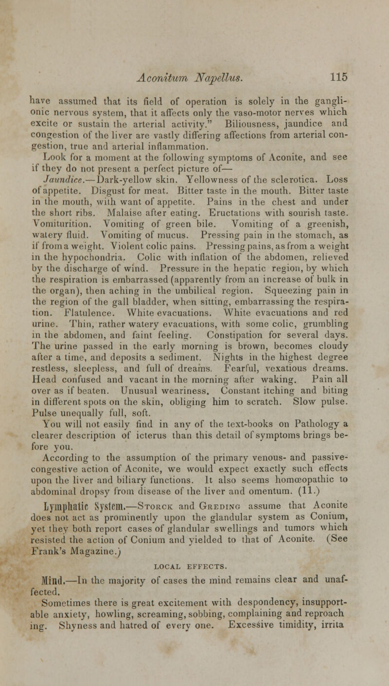 have assumed that its field of operation is solely in the gangli- onic nervous system, that it affects only the vaso-motor nerves which excite or sustain the arterial activity. Biliousness, jaundice and congestion of the liver are vastly differing affections from arterial con- gestion, true and arterial inflammation. Look for a moment at the following symptoms of Aconite, and see if they do not present a perfect picture of— Jaundice.—Dark-yellow skin. Yellowness of the sclerotica. Loss of appetite. Disgust for meat. Bitter taste in the mouth. Bitter taste in the mouth, with want of appetite. Pains in the chest and under the short ribs. Malaise after eating. Eructations with sourish taste. Vomiturition. Vomiting of green bile. Vomiting of a greenish, watery fluid. Vomiting of mucus. Pressing pain in the stomach, as if from a weight. Violent colic pains. Pressing pains, as from a weight in the hypochondria. Colic with inflation of the abdomen, relieved by the discharge of wind. Pressure in the hepatic region, by which the respiration is embarrassed (apparently from an increase of bulk in the organ), then aching in the umbilical region. Squeezing pain in the region of the gall bladder, when sitting, embarrassing the respira- tion. Flatulence. White evacuations. White evacuations and red urine. Thin, rather watery evacuations, with some colic, grumbling in the abdomen, and faint feeling. Constipation for several days. The urine passed in the early morning is brown, becomes cloudy after a time, and deposits a sediment. Nights in the highest degree restless, sleepless, and full of dreams. Fearful, vexatious dreams. Head confused and vacant in the morning after waking. Pain all over as if beaten. Unusual weariness. Constant itching and biting in different spots on the skin, obliging him to scratch. Slow pulse. Pulse unequally full, soft. You will not easily find in any of the text-books on Pathology a clearer description of icterus than this detail of symptoms brings be- fore you. According to the assumption of the primary venous- and passive- congestive action of Aconite, we would expect exactly such effects upon the liver and biliary functions. It also seems homoeopathic to abdominal dropsy from disease of the liver and omentum. (11.) Lymphatic System.—Storck and Greding assume that Aconite does not act as prominently upon the glandular system as Conium, yet they both report cases of glandular swellings and tumors which resisted the action of Conium and yielded to that of Aconite. (See Frank's Magazine.) LOCAL EFFECTS. Mind,—In the majority of cases the mind remains clear and unaf- fected. Sometimes there is great excitement with despondency, insupport- able anxiety, howling, screaming, sobbing, complaining and reproach ing. Shyness and hatred of every one. Excessive timidity, irrita