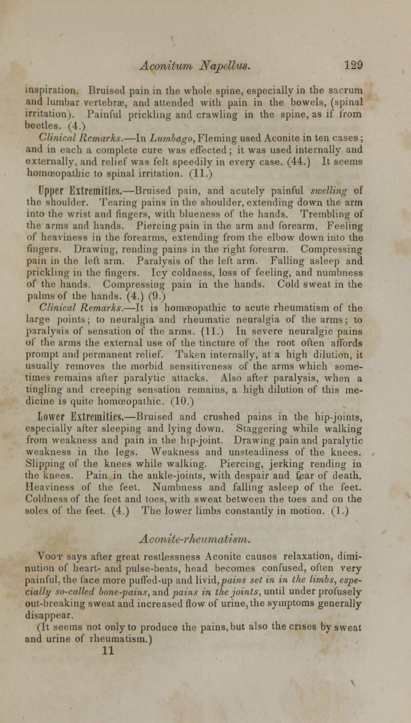 inspiration. Bruised pain in the whole spine, especially in the sacrum and lumbar vertebrae, and attended with pain in the bowels, (spinal irritation). Painful prickling and crawling in the spine, as if from beetles. (4.) Clinical Remarks.—In Lumbago, Fleming used Aconite in ten cases; and in each a complete cure was effected; it was used internally and externally, and relief was felt speedily in every case. (44.) It seems homoeopathic to spinal irritation. (11.) Upper Extremities.—Bruised pain, and acutely painful swelling of the shoulder. Tearing pains in the shoulder, extending down the arm into the wrist and fingers, with blueness of the hands. Trembling of the arms and hands. Piercing pain in the arm and forearm. Feeling of heaviness in the forearms, extending from the elbow down into the fingers. Drawing, rending pains in the right forearm. Compressing pain in the left arm. Paralysis of the left arm. Falling asleep and prickling in the fingers. Icy coldness, loss of feeling, and numbness of the hands. Compressing pain in the hands. Cold sweat in the palms of the hands. (4.) (9.) Clinical Remarks.—It is homoeopathic to acute rheumatism of the large points; to neuralgia and rheumatic neuralgia of the arms; to paralysis of sensation of the arms. (11.) In severe neuralgic pains of the arms the external use of the tincture of the root often affords prompt and permanent relief. Taken internally, at a high dilution, it usually removes the morbid sensitiveness of the arms which some- times remains after paralytic attacks. Also after paralysis, when a tingling and creeping sensation remains, a high dilution of this me- dicine is quite homoeopathic. (10.) Lower Extremities.—Bruised and crushed pains in the hip-joints, especially after sleeping and lying down. Staggering while walking from weakness and pain in the hip-joint. Drawing pain and paralytic weakness in the legs. Weakness and unsteadiness of the knees. Slipping of the knees while walking. Piercing, jerking rending in the knees. Pain in the ankle-joints, with despair and fear of death. Heaviness of the feet. Numbness and falling asleep of the feet. Coldness of the feet and toes, with sweat between the toes and on the soles of the feet. (4.) The lower limbs constantly in motion. (1.) Aconite-rheumatism. Vogt says after great restlessness Aconite causes relaxation, dimi- nution of heart- and pulse-beats, head becomes confused, often very painful, the face more puffed-up and livid,pains set in in the limbs, espe- cially so-called bone-pains, and pains in the joints, until under profusely out-breaking sweat and increased flow of urine, the symptoms generally disappear. (It seems not only to produce the pains,but also the crises by sweat and urine of rheumatism.) 11