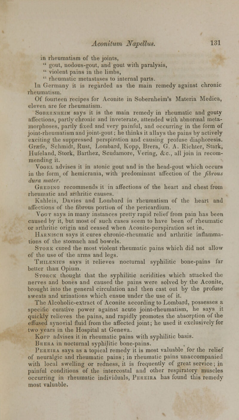 in rheumatism of the joints,  gout, nodous-gout, and gout with paralysis,  violent pains in the limbs,  rheumatic metastases to internal parts. In Germany it is regarded as the main remedy against chronic rheumatism. Of fourteen recipes for Aconite in Sobernheim's Materia Medica, eleven are for rheumatism. Sobernheim says it is the main remedy in rheumatic and gouty affections, partly chronic and inveterate, attended with abnormal meta- morphoses, partly fixed and very painful, and occurring in the form of joint-rheumatism and joint-gout; he thinks it allays the pains by actively exciting the suppressed perspiration and causing profuse diaphoresis. Gr?efe, Schmidt, Rust, Lombard, Kopp, Brera, G. A. Richter, Stark, Hufeland, Stork, Barthez, Scudamore, Y'ering, &c, all join in recom- mending it. Vookl advises it in atonic gout and in the head-gout which occurs in the form, of hemicrania, with predominant affection of the fibrous- dura mater. Greding recommends it in affections of the heart and chest from rheumatic and arthritic causes. Kahleis, Davies and Lombard in rheumatism of the heart and affections of the fibrous portion of the pericardium. Vogt says in many instances pretty rapid relief from pain has been caused by it, but most of such cases seem to have been of rheumatic or arthritic origin and ceased when Aconite-perspiration set in. Harnisch says it cures chronic-rheumatic and arthritic inflamma- tions of the stomach and bowels. Stork cured the most violent rheumatic pains which did not allow of the use of the arms and legs. Thilenius says it relieves nocturnal syphilitic bone-pains far better than Opium. Storck thought, that the syphilitic acridities which attacked the nerves and bones and caused the pains were solved by the Aconite, brought into the general circulation and then cast out by the profuse sweats and urinations which ensue under the use of it. The Alcoholic-extract of Aconite according to Lombard, possesses a specific curative power against acute joint-rheumatism, he says it quickly relieves the pains, and rapidly promotes the absorption of the effused synovial fluid from the affected joint; he used it exclusively for two years in the Hospital at Geneva. Kopp advises it in rheumatic pains with syphilitic basis. Bkera in nocturnal syphilitic bone-pains. Pereira says as a topical remedy it is most valuable for the relief of neuralgic and rheumatic pains; in rheumatic pains unaccompanied with local swelling or redness, it is frequently of great service; in painful conditions of the intercostal and other respiratory muscles occurring in rheumatic individuals, Pereira has found this remedy most valuable.