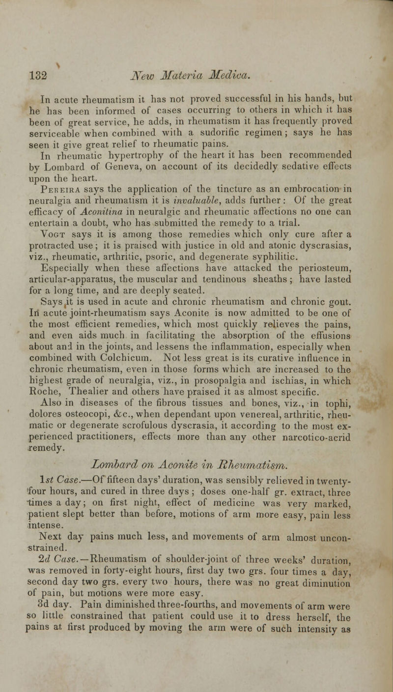 In acute rheumatism it has not proved successful in his hands, but he has been informed of cases occurring to others in which it has been of great service, he adds, in rheumatism it has frequently proved serviceable when combined with a sudorific regimen ; says he has seen it give great relief to rheumatic pains. In rheumatic hypertrophy of the heart it has been recommended by Lombard of Geneva, on account of its decidedly sedative effects upon the heart. Pereira says the application of the tincture as an embrocation in neuralgia and rheumatism it is invaluable, adds further: Of the great efficacy of Aconilina in neuralgic and rheumatic affections no one can entertain a doubt, who has submitted the remedy to a trial. Vogt says it is among those remedies which only cure after a protracted use; it is praised with justice in old and atonic dyscrasias, viz., rheumatic, arthritic, psoric, and degenerate syphilitic. Especially when these affections have attacked the periosteum, articular-apparatus, the muscular and tendinous sheaths; have lasted for a long time, and are deeply seated. Says(it is used in acute and chronic rheumatism and chronic gout. In acute joint-rheumatism says Aconite is now admitted to be one of the most efficient remedies, which most quickly relieves the pains, and even aids much in facilitating the absorption of the effusions about and in the joints, and lessens the inflammation, especially when combined with Colchicum. Not less great is its curative influence in chronic rheumatism, even in those forms which are increased to the highest grade of neuralgia, viz., in prosopalgia and ischias, in which Roche, Thealier and others have praised it as almost specific. Also in diseases of the fibrous tissues and bones, viz., in tophi, dolores osteocopi, &c, when dependant upon venereal, arthritic, rheu- matic or degenerate scrofulous dyscrasia, it according to the most ex- perienced practitioners, effects more than any other narcotico-acrid remedy. Lombard on Aconite in Rheumatism. 1st Case.—Of fifteen days' duration, was sensibly relieved in twenty- four hours, and cured in three days ; doses one-half gr. extract, three times a day; on first night, effect of medicine was very marked, patient slept better than before, motions of arm more easy, pain less intense. Next day pains much less, and movements of arm almost uncon- strained. 2d Case. — Rheumatism of shoulder-joint of three weeks' duration, was removed in forty-eight hours, first day two grs. four times a day, second day two grs. every two hours, there was no great diminution of pain, but motions were more easy. 3d day. Pain diminished three-fourths, and movements of arm were so little constrained that patient could use it to dress herself, the pains at first produced by moving the arm were of such intensity as