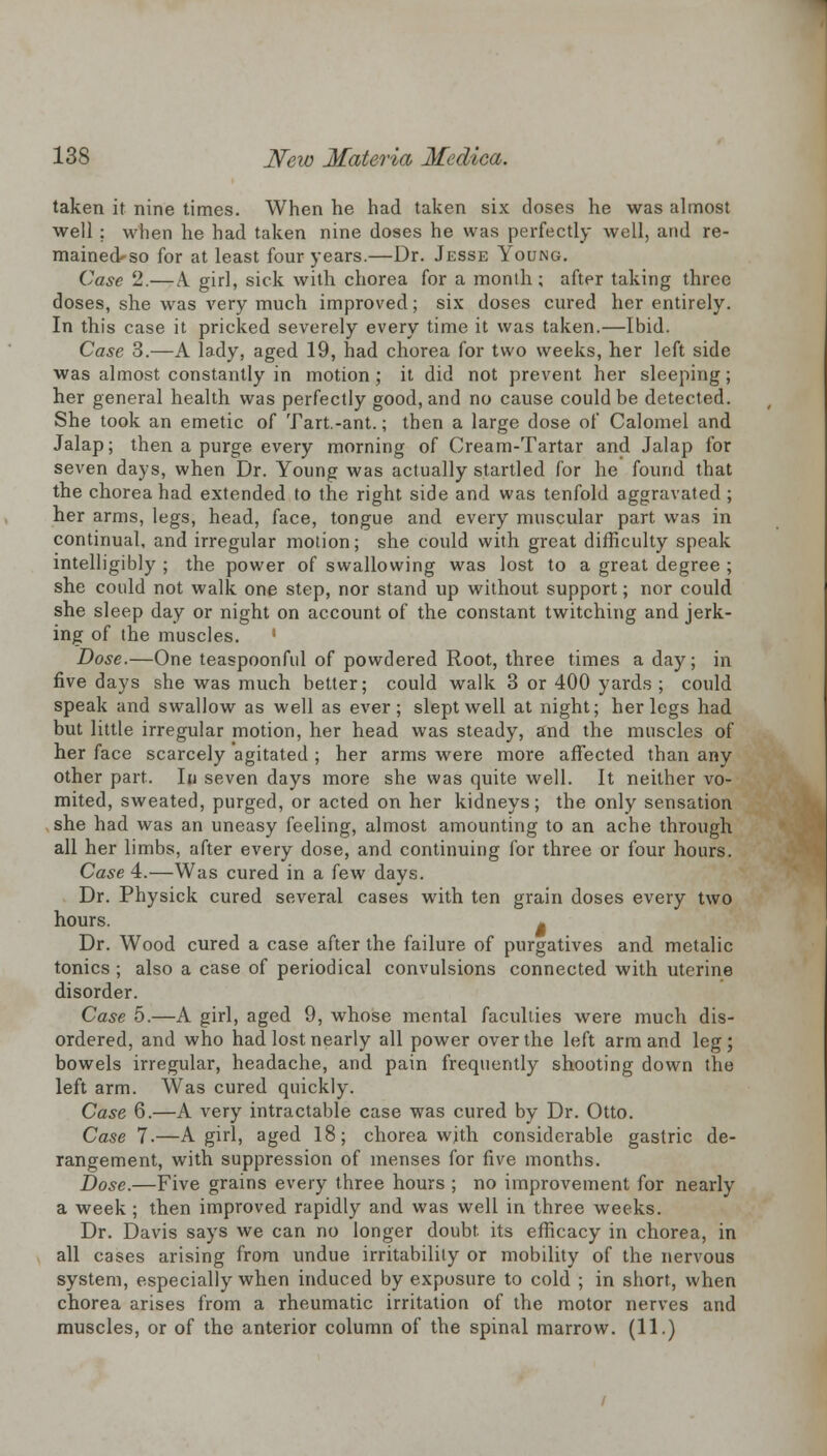 taken it nine times. When he had taken six doses he was almost well ; when he had taken nine doses he was perfectly well, and re- mainecUso for at least four years.—Dr. Jesse Young. Case 2.— A. girl, sick with chorea for a month; after taking three doses, she was very much improved; six doses cured her entirely. In this case it pricked severely every time it was taken.—Ibid. Case 3.—A lady, aged 19, had chorea for two weeks, her left side was almost constantly in motion ; it did not prevent her sleeping; her general health was perfectly good, and no cause could be detected. She took an emetic of Tart.-ant.; then a large dose of Calomel and Jalap; then a purge every morning of Cream-Tartar and Jalap for seven days, when Dr. Young was actually startled for he found that the chorea had extended to the right side and was tenfold aggravated; her arms, legs, head, face, tongue and every muscular part was in continual, and irregular motion; she could with great difficulty speak intelligibly ; the power of swallowing was lost to a great degree ; she could not walk one step, nor stand up without support; nor could she sleep day or night on account of the constant twitching and jerk- ing of the muscles. ' Dose.—One teaspoonful of powdered Root, three times a day; in five days she was much better; could walk 3 or 400 yards ; could speak and swallow as well as ever; slept well at night; her legs had but little irregular motion, her head was steady, and the muscles of her face scarcely agitated ; her arms were more affected than any other part. In seven days more she was quite well. It neither vo- mited, sweated, purged, or acted on her kidneys; the only sensation she had was an uneasy feeling, almost amounting to an ache through all her limbs, after every dose, and continuing for three or four hours. Case 4.—Was cured in a few days. Dr. Physick cured several cases with ten grain doses every two hours. - Dr. Wood cured a case after the failure of purgatives and metalic tonics ; also a case of periodical convulsions connected with uterine disorder. Case 5.—A girl, aged 9, whose mental faculties were much dis- ordered, and who had lost nearly all power over the left arm and leg; bowels irregular, headache, and pain frequently shooting down the left arm. Was cured quickly. Case 6.—A very intractable case was cured by Dr. Otto. Case 7.—A girl, aged 18; chorea with considerable gastric de- rangement, with suppression of menses for five months. Dose.—Five grains every three hours ; no improvement for nearly a week ; then improved rapidly and was well in three weeks. Dr. Davis says we can no longer doubt, its efficacy in chorea, in all cases arising from undue irritability or mobility of the nervous system, especially when induced by exposure to cold ; in short, when chorea arises from a rheumatic irritation of the motor nerves and muscles, or of the anterior column of the spinal marrow. (11.)