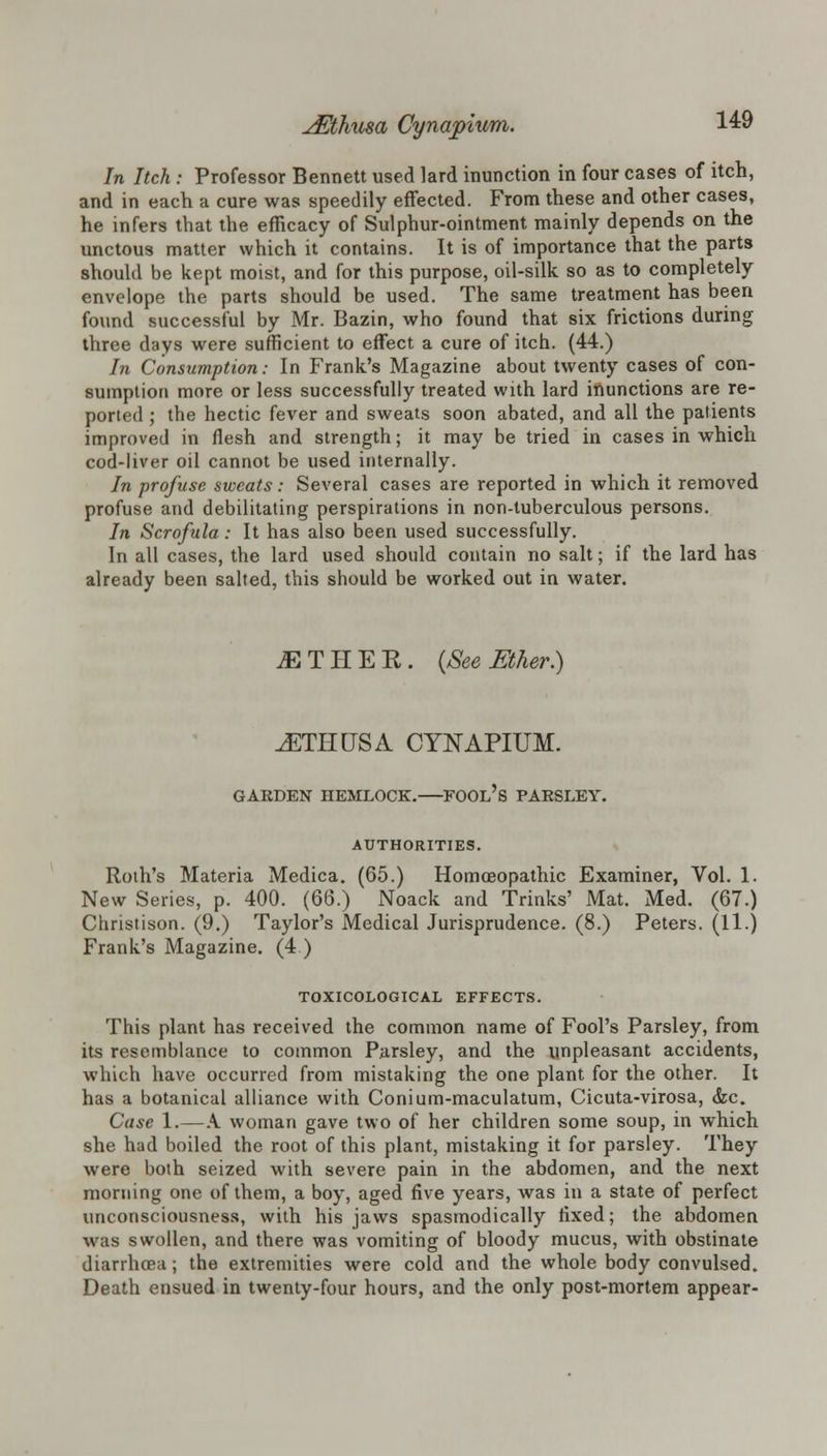 In Itch : Professor Bennett used lard inunction in four cases of itch, and in each a cure was speedily effected. From these and other cases, he infers that the efficacy of Sulphur-ointment mainly depends on the unctous matter which it contains. It is of importance that the parts should be kept moist, and for this purpose, oil-silk so as to completely envelope the parts should be used. The same treatment has been found successful by Mr. Bazin, who found that six frictions during three days were sufficient to effect a cure of itch. (44.) In Consumption: In Frank's Magazine about twenty cases of con- sumption more or less successfully treated with lard inunctions are re- ported ; the hectic fever and sweats soon abated, and all the patients improved in flesh and strength; it may be tried in cases in which cod-liver oil cannot be used internally. In profuse sweats: Several cases are reported in which it removed profuse and debilitating perspirations in non-tuberculous persons. In Scrofula: It has also been used successfully. In all cases, the lard used should contain no salt; if the lard has already been salted, this should be worked out in water. iETHEE. {See Ether.) JETIIUSA CYNAPIUM. GARDEN HEMLOCK.—FOOL'S PARSLEY. AUTHORITIES. Roth's Materia Medica. (65.) Homoeopathic Examiner, Vol. 1. New Series, p. 400. (66.) Noack and Trinks' Mat. Med. (67.) Christison. (9.) Taylor's Medical Jurisprudence. (8.) Peters. (11.) Frank's Magazine. (4 ) TOXICOLOGICAL EFFECTS. This plant has received the common name of Fool's Parsley, from its resemblance to common Parsley, and the unpleasant accidents, which have occurred from mistaking the one plant for the other. It has a botanical alliance with Conium-maculatum, Cicuta-virosa, &c. Case 1.—A. woman gave two of her children some soup, in which she had boiled the root of this plant, mistaking it for parsley. They were both seized with severe pain in the abdomen, and the next morning one of them, a boy, aged five years, was in a state of perfect unconsciousness, with his jaws spasmodically fixed; the abdomen was swollen, and there was vomiting of bloody mucus, with obstinate diarrhoea; the extremities were cold and the whole body convulsed. Death ensued in twenty-four hours, and the only post-mortem appear-
