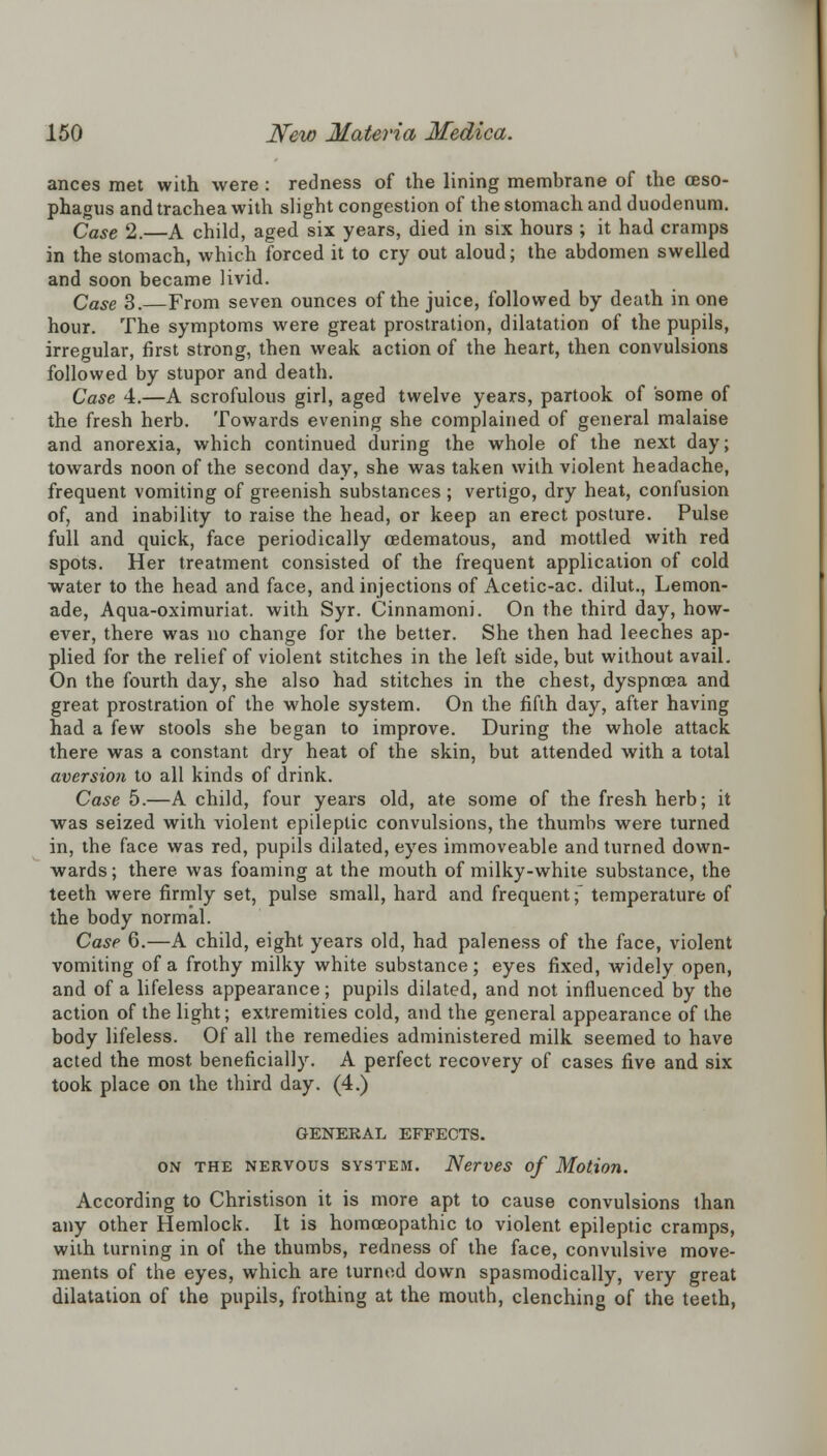 ances met with were : redness of the lining membrane of the oeso- phagus and trachea with slight congestion of the stomach and duodenum. Case 2.—A child, aged six years, died in six hours ; it had cramps in the stomach, which forced it to cry out aloud; the abdomen swelled and soon became livid. Case 3. From seven ounces of the juice, followed by death in one hour. The symptoms were great prostration, dilatation of the pupils, irregular, first strong, then weak action of the heart, then convulsions followed by stupor and death. Case 4.—A scrofulous girl, aged twelve years, partook of some of the fresh herb. Towards evening she complained of general malaise and anorexia, which continued during the whole of the next day; towards noon of the second day, she was taken with violent headache, frequent vomiting of greenish substances ; vertigo, dry heat, confusion of, and inability to raise the head, or keep an erect posture. Pulse full and quick, face periodically cedematous, and mottled with red spots. Her treatment consisted of the frequent application of cold water to the head and face, and injections of Acetic-ac. dilut., Lemon- ade, Aqua-oximuriat. with Syr. Cinnamoni. On the third day, how- ever, there was no change for the better. She then had leeches ap- plied for the relief of violent stitches in the left side, but without avail. On the fourth day, she also had stitches in the chest, dyspnoea and great prostration of the whole system. On the fifth day, after having had a few stools she began to improve. During the whole attack there was a constant dry heat of the skin, but attended with a total aversion to all kinds of drink. Case 5.—A child, four years old, ate some of the fresh herb; it was seized with violent epileptic convulsions, the thumbs were turned in, the face was red, pupils dilated, eyes immoveable and turned down- wards; there was foaming at the mouth of milky-white substance, the teeth were firmly set, pulse small, hard and frequent; temperature of the body normal. Case 6.—A child, eight years old, had paleness of the face, violent vomiting of a frothy milky white substance; eyes fixed, widely open, and of a lifeless appearance; pupils dilated, and not influenced by the action of the light; extremities cold, and the general appearance of the body lifeless. Of all the remedies administered milk seemed to have acted the most beneficially. A perfect recovery of cases five and six took place on the third day. (4.) GENERAL EFFECTS. on the nervous system. Nerves of Motion. According to Christison it is more apt to cause convulsions than any other Hemlock. It is homoeopathic to violent epileptic cramps, with turning in of the thumbs, redness of the face, convulsive move- ments of the eyes, which are turned down spasmodically, very great dilatation of the pupils, frothing at the mouth, clenching of the teeth,