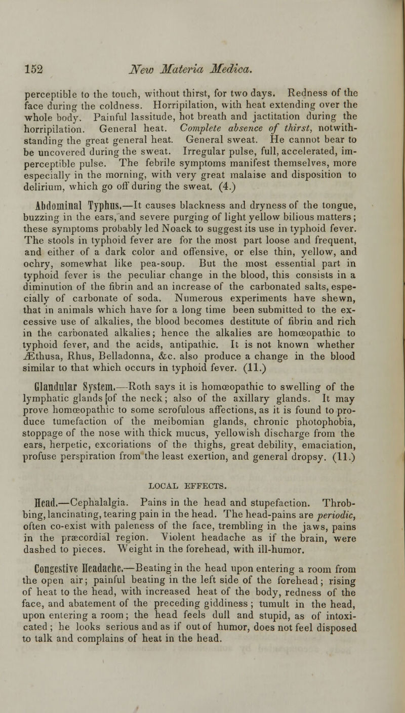 perceptible to the touch, without thirst, for two days. Redness of the face during the coldness. Horripilation, with heat extending over the whole body. Painful lassitude, hot breath and jactitation during the horripilation. General heat. Complete absence of thirst, notwith- standing the great general heat. General sweat. He cannot bear to be uncovered during the sweat. Irregular pulse, full, accelerated, im- perceptible pulse. The febrile symptoms manifest themselves, more especially in the morning, with very great malaise and disposition to delirium, which go off during the sweat. (4.) Abdominal Typhus.—It causes blackness and dryness of the tongue, buzzing in the ears, and severe purging of light yellow bilious matters; these symptoms probably led Noack to suggest its use in typhoid fever. The stools in typhoid fever are for the most part loose and frequent, and either of a dark color and offensive, or else thin, yellow, and ochry, somewhat like pea-soup. But the most essential part in typhoid fever is the peculiar change in the blood, this consists in a diminution of the fibrin and an increase of the carbonated salts, espe- cially of carbonate of soda. Numerous experiments have shewn, that in animals which have for a long time been submitted to the ex- cessive use of alkalies, the blood becomes destitute of fibrin and rich in the carbonated alkalies; hence the alkalies are homoeopathic to typhoid fever, and the acids, antipathic. It is not known whether iEthusa, Rhus, Belladonna, &c. also produce a change in the blood similar to that which occurs in typhoid fever. (11.) Glandular System.—Roth says it is homoeopathic to swelling of the lymphatic glands [of the neck; also of the axillary glands. It may prove homoeopathic to some scrofulous affections, as it is found to pro- duce tumefaction of the meibomian glands, chronic photophobia, stoppage of the nose with thick mucus, yellowish discharge from the ears, herpetic, excoriations of the thighs, great debility, emaciation, profuse perspiration from the least exertion, and general dropsy. (11.) LOCAL EFFECTS. Head.—Cephalalgia. Pains in the head and stupefaction. Throb- bing, lancinating, tearing pain in the head. The head-pains are periodic, often co-exist with paleness of the face, trembling in the jaws, pains in the praecordial region. Violent headache as if the brain, were dashed to pieces. Weight in the forehead, with ill-humor. Congestive Headache.—Beating in the head upon entering a room from the open air; painful beating in the left side of the forehead; rising of heat to the head, with increased heat of the body, redness of the face, and abatement of the preceding giddiness ; tumult in the head, upon entering a room; the head feels dull and stupid, as of intoxi- cated; he looks serious and as if out of humor, does not feel disposed to talk and complains of heat in the head.