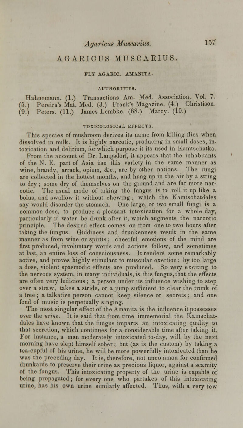 AGAE1CUS MUSCAKIUS. FLY AGARIC. AMANITA. AUTHORITIES. Hahnemann. (1.) Transactions Am. Med. Association.. Vol. 7. (5.) Pereira's Mat. Med. (3.) Frank's Magazine. (4.) Christison. (9.) Peters. (11.) James Lembke. (68.) Marcy. (10.) TOXICOLOGICAL EFFECTS. This species of mushroom derives its name from killing flies when dissolved in milk. It is highly narcotic, producing in small doses, in- toxication and delirium, for which purpose it its used in Kamtschatka. From the account of Dr. Langsdorf, it appears that the inhabitants of the N. E. part of Asia use this variety in the same manner as wine, brandy, arrack, opium, &c, are by other nations. The fungi are collected in the hottest months, and hung up in the air by a string to dry; some dry of themselves on the ground and are far more nar- cotic. The usual mode of taking the fungus is to roll it up like a bolus, and swallow it without chewing; which the Kamtschatdales say would disorder the stomach. One large, or two small fungi is a common dose, to produce a pleasant intoxication for a whole day, particularly if water be drunk after it, which augments the narcotic principle. The desired effect comes on from one to two hours after taking the fungus. Giddiness and drunkenness result in the same manner as from wine or spirits; cheerful emotions of the mind are first produced, involuntary words and actions follow, and sometimes at last, an entire loss of consciousness. It renders some remarkably active, and proves highly stimulant to muscular exertion; by too large a dose, violent spasmodic effects are produced. So very exciting to the nervous system, in many individuals, is this fungus, that the effects are often very ludicious ; a person under its influence wishing to step over a straw, takes a stride, or a jump sufficient to clear the trunk of a tree ; a talkative person cannot keep silence or secrets ; and one fond of music is perpetually singing. The most singular effect of the Amanita is the influence it possesses over the urine. It is said that from time immemorial the Kamschat- dales have known that the fungus imparts an intoxicating quality to that secretion, which continues for a considerable time after taking it. For instance, a man moderately intoxicated to-day, will by the next morning have slept himself sober; but (as is the custom) by taking a tea-cupful of his urine, he will be more powerfully intoxicated than he was the preceding day. It is, therefore, not uncommon for confirmed drunkards to preserve their urine as precious liquor, against a scarcity of the fungus. This intoxicating property of the urine is capable of being propagated; for every one who partakes of this intoxicating urine, has his own urine similarly affected. Thus, with a very few