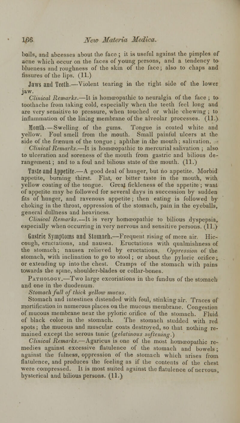 boils, and abcesses about the face j it is useful against the pimples of acne which occur on the faces of young persons, and a tendency to blueness and roughness of the skin of the face; also to chaps and fissures of the lips. (11.) Jaws aild Tcctll.—Violent tearing in the right side of the lower jaw. Clinical Remarks.—It is homoeopathic to neuralgia of the face ; to toothache from taking cold, especially when the teeth feel long and are very sensitive to pressure, when touched or while chewing ; to inflammation of the lining membrane of the alveolar processes. (11.) Moiltll- —Swelling of the gums. Tongue is coated white and yellow. Foul smell from the mouth. Small painful ulcers at the side of the fraenum of the tongue ; aphthae in the mouth ; salivation. Clinical Remarks.—It is homoeopathic to mercurial salivation ; also to ulceration and soreness of the mouth from gastric and bilious de- rangement ; and to a foul and bilious state of the mouth. (11.) Taste and Appetite-—A good deal of hunger, but ho appetite. Morbid appetite, burning thirst. Flat, or bitter taste in the mouth, with yellow coating of the tongue. Greaj fickleness of the appetite ; want of appetite may be followed for several days in succession by sudden fits of hunger, and ravenous appetite; then eating is followed by choking in the throat, oppression of the stomach, pain in the eyeballs, general dullness and heaviness. Clinical Remarks.—It is very homoeopathic to bilious dyspepsia, especially when occurring in very nervous and sensitive persons. (11.) Gastric Symptoms and Stomach*—Frequent rising of mere air. Hic- cough, eructations, and nausea. Eructations with qualmishness of the stomach; nausea relieved by eructations. Oppression of the stomach, with inclination to go to stool; or about the pyloric orifice; or extending up into the chest. Cramps of the stomach with pains towards the spine, shoulder-blades or collar-bones. Pathology.—Two large excoriations in the fundus of the stomach and one in the duodenum. Stomach full of thick yellow mucus. Stomach and intestines distended with foul, stinking air. Traces of mortification in numerous places, on the mucous membrane. Congestion of mucous membrane near the pyloric orifice of the stomach. Fluid of black color in the stomach. The stomach studded with red spots; the mucous and muscular coats destroyed, so that nothing re- mained except the serous tunic {gelatinous softening.*) Clinical Remarks.—Agaricus is one of the most homoeopathic re- medies against excessive flatulence of the stomach and bowels ■ against the fulness, oppression of the stomach which arises from flatulence, and produces the feeling as if the contents of the chest were compressed. It is most suited against the flatulence of nervous, hysterical and bilious persons. (11.)