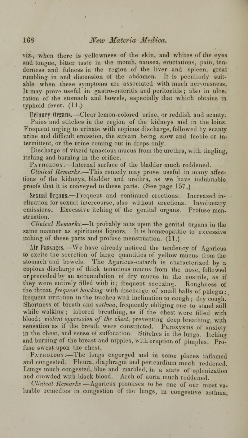 viz., when there is yellowness of the skin, and whites of the eyes and tongue, bitter taste in the mouth, nausea, eructations, pain, ten- derness and fulness in the region of the liver and spleen, great rumbling in and distension of the abdomen. It is peculiarly suit- able when these symptoms are associated with much nervousness. It may prove useful in gastro-enteritis and peritonitis ; alv> in ulce- ration of the stomach and bowels, especially that which obtains in typhoid fever. (11.) Urinary Organs.—Clear lemon-colored urine, or reddish and scanty. Pains and stitches in the region of the kidneys and in the loins. Frequent urging to urinate with copious discharge, followed by scanty urine and difficult emission, the stream being slow and feeble or in- termittent, or the urine coming out in drops only. Discharge of viscid tenacious mucus from the urethra, with tingling, itching and burning in the orifice. Pathology.—Internal surface of the bladder much reddened. Clinical Remarks.—This remedy may prove useful in many affec- tions of the kidneys, bladder and urethra, as we have indubitable proofs that it is conveyed to these parts. (See page 157.) Sexual Organs.—Frequent and continued erections. Increased in- clination for sexual intercourse, also without erections. Involuntary emissions. Excessive itching of the genital organs. Profuse men- struation. Clinical Remarks.—It probably acts upon the genital organs in the same manner as spirituous liquors. It is homoeopathic to excessive itching of these parts and profuse menstruation. (11.) Air Passages.—We have already noticed the tendency of Agaricus to excite the secretion of large quantities of yellow mucus from the stomach and bowels. The Agaricus-catarrh is characterized by a copious discharge of thick tenacious mucus from the nose, followed or preceded by an accumulation of dry mucus in the nosinls, as if they were entirely filled with it; frequent sneezing. Roughness of the throat, frequent hawking with discharge of small balls of phlegm; frequent irritation in the trachea with inclination to cough ; dry cough.' Shortness of breath and asthma, frequently obliging one to stand still while walking ; labored breathing, as if the chest were filled with blood; violent oppression of the chest, preventing deep breathing with sensation as if the breath were constricted. Paroxysms of anxiety in the chest, and sense of suffocation. Stitches in the lungs. Itching and burning of the breast and nipples, with eruption of pimples. Pro- fuse sweat upon the chest. Pathology.—The lungs engorged and in some places inflamed and congested. Pleura, diaphragm and pericardium much reddened. Lungs much congested, blue and marbled, in a state of splenization and crowded with black blood. Arch of aorta much reddened. Clinical Remarks—Agaricus promises to be one of our most va- luable remedies in congestion of the lungs, in congestive asthma