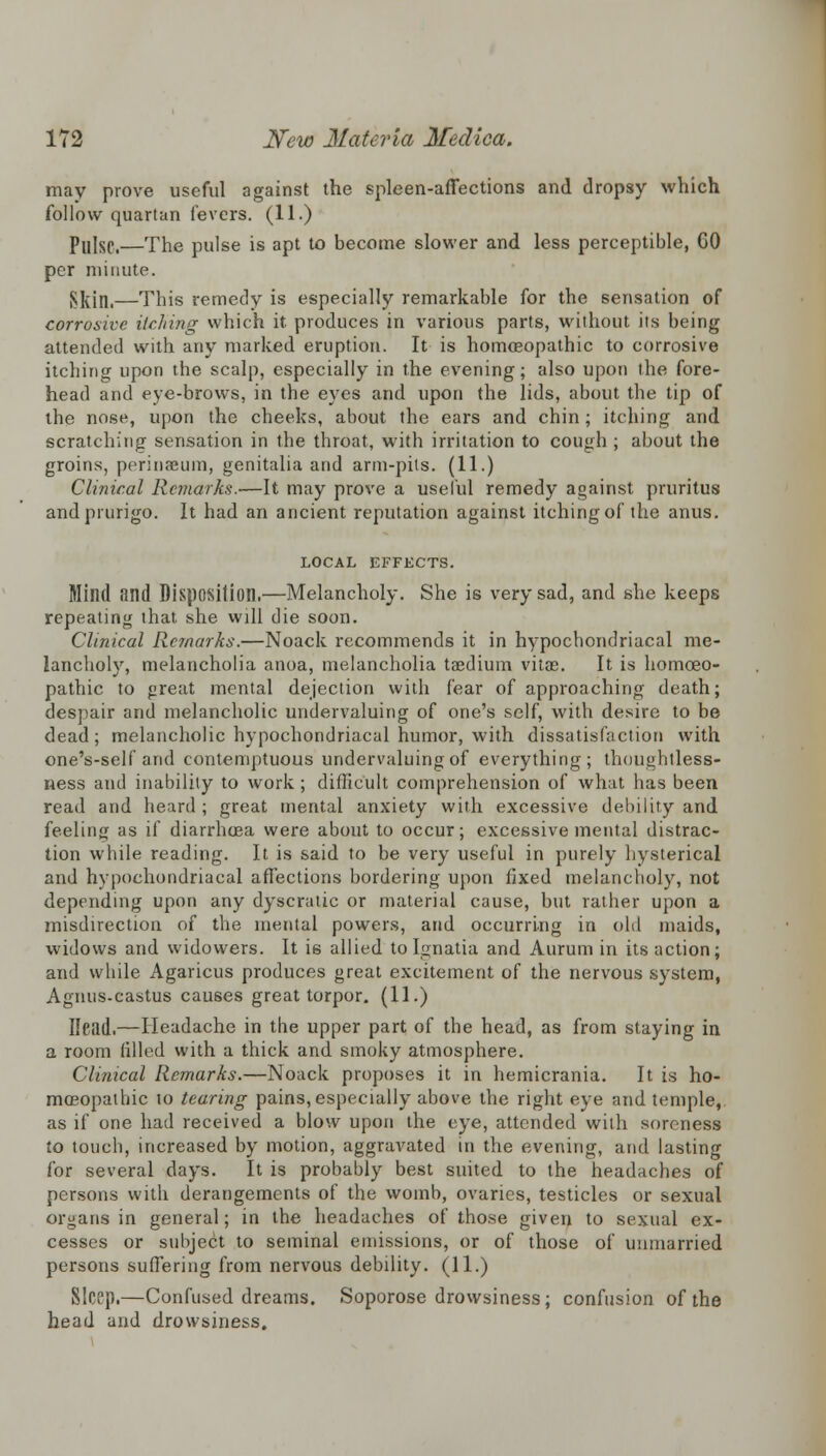 may prove useful against the spleen-affections and dropsy which follow quartan fevers. (11.) Pulse.—The pulse is apt to become slower and less perceptible, GO per minute. Skill.—This remedy is especially remarkable for the sensation of corrosive itching which it produces in various parts, without its being attended with any marked eruption. It is homoeopathic to corrosive itching upon the scalp, especially in the evening; also upon the fore- head and eye-brows, in the eyes and upon the lids, about the tip of the nose, upon the cheeks, about the ears and chin; itching and scratching sensation in the throat, with irritation to cough ; about the groins, perinaeum, genitalia and arm-pits. (11.) Clinical Remarks.—It may prove a useful remedy against pruritus and prurigo. It had an ancient reputation against itching of the anus. LOCAL EFFECTS. Mind find Disposition.—Melancholy. She is very sad, and she keeps repeating that she will die soon. Clinical Remarks.—Noack recommends it in hypochondriacal me- lancholy, melancholia anoa, melancholia taedium vitae. It is homoeo- pathic to great mental dejection with fear of approaching death; despair and melancholic undervaluing of one's self, with desire to be dead; melancholic hypochondriacal humor, with dissatisfaction with one's-self and contemptuous undervaluing of everything; thoughtless- ness and inability to work; difficult comprehension of what has been read and heard ; great mental anxiety with excessive debility and feeling as if diarrhoea were about to occur; excessive mental distrac- tion while reading. It is said to be very useful in purely hysterical and hypochondriacal affections bordering upon fixed melancholy, not depending upon any dyscratic or material cause, but rather upon a misdirection of the mental powers, and occurring in old maids, widows and widowers. It is allied to Ignatia and Aurum in its action; and while Agaricus produces great excitement of the nervous system, Agnus.castus causes great torpor. (11.) Ileild.—Headache in the upper part of the head, as from staying in a room tilled with a thick and smoky atmosphere. Clinical Remarks.—Noack proposes it in hemicrania. It is ho- moeopathic to tearing pains, especially above the right eye and temple, as if one had received a blow upon the eye, attended with soreness to touch, increased by motion, aggravated in the evening, and lasting for several days. It is probably best suited to the headaches of persons with derangements of the womb, ovaries, testicles or sexual organs in general; in the headaches of those given to sexual ex- cesses or subject to seminal emissions, or of those of unmarried persons suffering from nervous debility. (11.) Sleep.—Confused dreams. Soporose drowsiness; confusion of the head and drowsiness.