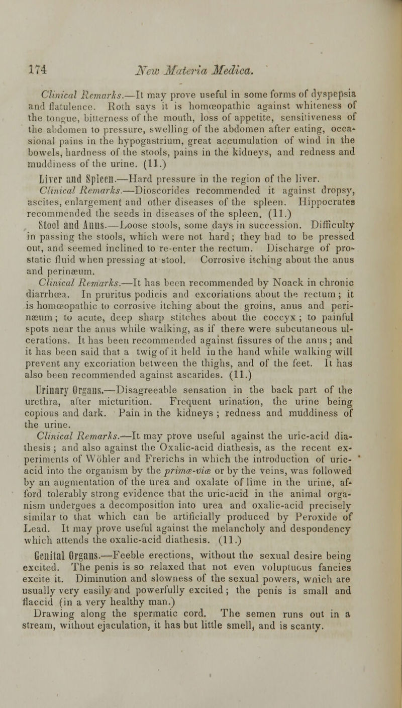 Clinical Remarks.—It may prove useful in some forms of dyspepsia and flatulence. Roth says it is homoeopathic against whiteness of the tongue, bitterness of the mouth, loss of appetite, sensitiveness of the abdomen to pressure, swelling of the abdomen after eating, occa- sional pains in the hypogastrium, great accumulation of wind in the bowels, hardness of the stools, pains in the kidneys, and redness and muddiness of the urine. (11.) Liver and Spiecil.—Hard pressure in the region of the liver. Clinical Remarks.—Dioscorides recommended it against dropsy, ascites, enlargement and other diseases of the spleen. Hippocrates recommended the seeds in diseases of the spleen. (11.) Stool and AllUS.—Loose stools, some days in succession. Difficulty in passing the stools, which were not hard; they had to be pressed out, and seemed inclined to re-enter the rectum. Discharge of pro- static fluid when pressing at stool. Corrosive itching about the anus and perinseum. Clinical, Remarks.—It has been recommended by Noack in chronic diarrhoea. In pruritus podicis and excoriations about the rectum ; it is homoeopathic to corrosive itching about the groins, anus and peri- naenm ; to acute, deep sharp stitches about the coccyx ; to painful spots near the anus while walking, as if there were subcutaneous ul- cerations. It has been recommended against fissures of the anus ; and it has been said that a twig of it held iu the hand while walking will prevent any excoriation between the thighs, and of the feet. It has also been recommended against ascarides. (11.) Urinary Organs.—Disagreeable sensation in the back part of the urethra, after micturition. Frequent urination, the urine being copious and dark. Pain in the kidneys ; redness and muddiness of the urine. Clinical Remarks.—It may prove useful against the uric-acid dia- thesis ; and also against the Oxalic-acid diathesis, as the recent ex- periments of Wohler and Frerichs in which the introduction of uric- acid into the organism by the primas-vice or by the veins, was followed by an augmentation of the urea and oxalate of lime in the urine, af- ford tolerably strong evidence that the uric-acid in the animal orga- nism undergoes a decomposition into urea and oxalic-acid precisely similar to that which can be artificially produced by Peroxide of Lead. It may prove useful against the melancholy and despondency which attends the oxalic-acid diathesis. (11.) Genital Organs.—Feeble erections, without the sexual desire being excited. The penis is so relaxed that not even voluptuous fancies excite it. Diminution and slowness of the sexual powers, wnich are usually very easily and powerfully excited; the penis is small and flaccid (in a very healthy man.) Drawing along the spermatic cord. The semen runs out in a stream, without ejaculation, it has but little smell, and is scanty.