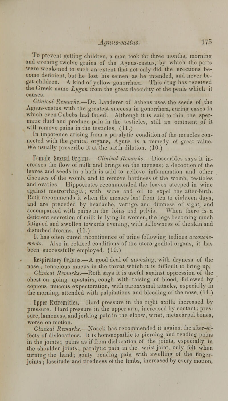 To prevent getting children, a man took for three months, morning and evening twelve grains of the Agnus-castus, by which the parts were weakened to such an extent that not only did the erections be- come deficient, but he lost his semen as he intended, and never be- gat children. A kind of yellow gonorrhoea. This drug has received the Greek name Lygon from the great flaccidity of the penis which it causes. Clinical Remarks.—Dr. Landerer of Athens uses the seeds of the Agnus-castus with the greatest, success in gonorrhoea, curing cases in which even Cubebs had failed. Although it is said to thin the sper- matic fluid and produce pain in the testicles, still an ointment of it will remove pains in the testicles. (11.) In impotence arising from a paralytic condition of the muscles con- nected with the genital organs, Agnus is a remedy of great value. We usually prescribe it at the sixth dilution. (10.) Female Sexual Organs.— Clinical Remarks.—Dioscorides says it in- creases the flow of milk and brings on the menses; a decoction of the leaves and seeds in a bath is said to relieve inflammation and other diseases of the womb, and to remove hardness of the womb, testicles and ovaries. Hippocrates recommended the leaves steeped in wine against metrorrhagia; with wine and oil to expel the after-birth. Roth recommends it when the menses last from ten to eighteen days, and are preceded by headache, vertigo, and dimness of sight, and accompanied with pains in the loins and pelvis. When there isia deficient secretion of milk in lying-in women, the legs becoming much fatigued and swollen towards evening, with sallowness of the skin and disturbed dreams. (11.) It has often cured incontinence of urine following tedious accouche- ments. Also in relaxed conditions of the utero-genital organs, it has been successfully employed. (10.) Respiratory Organs.—A good deal of sneezing, with dryness of the nose ; tenacious mucus in the throat which it is difficult to bring up. Clinical Remarks.—Roth says it is useful against oppression of the ohest on going up-stairs, cough with raising of blood, followed by copious mucous expectoration, with paroxysmal attacks, especially in the morning, attended with palpitations and bleeding of the nose. (11.) Upper Extremities.—Hard pressure in the right axilla increased by pressure. Hard pressure in the upper arm, increased by contact; pres- sure, lameness, and jerking pain in the elbow, wrist, metacarpal bones, worse on motion. Clinical Remarks.—Noack has recommended it against the after-ef- fects of dislocations. It is homoeopathic to piercing and rending pains in the joints; pains as if from dislocation of the joints, especially in the shoulder joints; paralytic pain in the wrist-joint, only felt when turning the hand; gouty rending pain with swelling of the finger- joints; lassitude and tiredness of the limbs, increased by every motion.