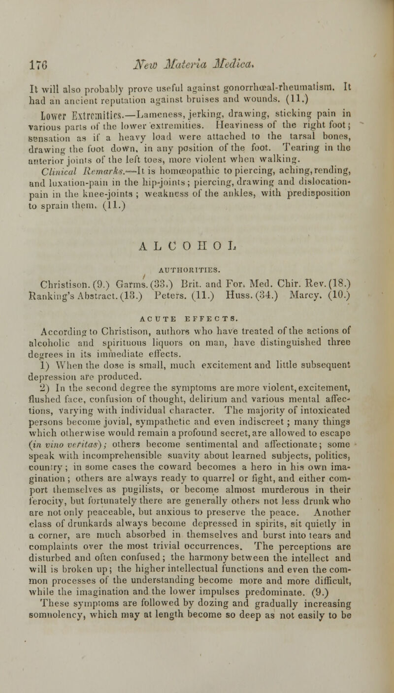 It will also probably prove useful against gonorrheeal-rheumalism. It had an ancient reputation against bruises and wounds. (11.) Lower Extremities.—Lameness, jerking, drawing, sticking pain in various parts of the lower extremities. Heaviness of the right foot; Sensation as if a heavy load were attached to the tarsal bones, drawing the foot down, in any position of the foot. Tearing in the anterior joints of the left toes, more violent when walking. Clinical Remark?.—It is homoeopathic to piercing, aching,rending, and luxation-pain in the hip-joints; piercing, drawing and dislocation- pain in the knee-joints ; weakness of the ankles, with predisposition to sprain them. (11.) ALCOHOL AUTHORITIES. Christison. (9.) Garms.(33.) Brit, and For. Med. Chir. Rev. (18.) Ranking's Abstract. (18.) Peters. (11.) Huss. (34.) Marcy. (10.) ACUTE EFFECTS. According to Christison, authors who have treated of the actions of alcoholic and spirituous liquors on man, have distinguished three decrees in its immediate eifects. 1) When the dose is small, much excitement and little subsequent depression are produced. •J) In the second degree the symptoms are more violent,excitement, flushed face, confusion of thought, delirium and various mental affec- tions, varying with individual character. The majority of intoxicated persons become jovial, sympathetic and even indiscreet; many things which otherwise would remain a profound secret, are allowed to escape (in vino vet'iters); others become sentimental and affectionate; some speak with incomprehensible suavity about learned subjects, politics, country; in some cases the coward becomes a hero in his own ima- gination ; others are always ready to quarrel or fight, and either com- port themselves as pugilists, or become almost murderous in their ferocity, but fortunately there are generally others not less drunk who are not only peaceable, but anxious to preserve the peace. Another class of drunkards always become depressed in spirits, sit quietly in a corner, are much absorbed in themselves and burst into tears and complaints over the most trivial occurrences. The perceptions are disturbed and often confused; the harmony between the intellect and will is broken up; the higher intellectual functions and even the com- mon processes of the understanding become more and more difficult, while the imagination and the lower impulses predominate. (9.) These symptoms are followed by dozing and gradually increasing somnolency, which may at length become so deep as not easily to be