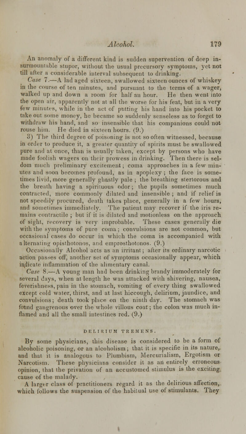 An anomaly of a different kind is sudden supervention of deep in- surmountable stupor, without the usual precursory symptoms, yet not till after a considerable interval subsequent to drinking. Case 7.—A lad aged sixteen, swallowed sixteen ounces of whiskey in the course of ten minutes, and pursuant to the terms of a wager, walked up and down a room for half an hour. He then went into the open air, apparently not at all the worse for his feat, but in a very few minutes, while in the act of putting his hand into his pocket to take out some money, he became so suddenly senseless as to forget to withdraw his hand, and so insensible that his companions could not rouse him. He died in sixteen hours. (9.) 3) The third degree of poisoning is not so often witnessed, because in order to produce it, a greater quantity of spirits must be swallowed pure and at once, than is usually taken, except by persons who have made foolish wagers on their prowess in drinking. Then there is sel- dom much preliminary excitement; coma approaches in a few min- utes and soon becomes profound, as in apoplexy ; the face is some- times livid, more generally ghastly pale ; the breathing stertorous and the breath having a spirituous odor; the pupils sometimes much contracted, more commonly dilated and insensible; and if relief is not speedily procured, death takes place, generally in a few hours, and sometimes immediately. The patient may recover if the iris re- mains contractile ; but if it is dilated and motionless on the approach of sight, recovery is very improbable. These cases generally die with the symptoms of pure coma; convulsions are not common, but occasional cases do occur in which the coma is accompanied with alternating opisthotonos, and emprosthotonos. (9.) Occasionally Alcohol acts as an irritant; after its ordinary narcotic action passes oft', another set of symptoms occasionally appear, which indicate inflammation of the alimentary canal. Case 8.—A young man had been drinking brandy immoderately for several days, when at length he was attacked with shivering, nausea, feverishness, pain in the stomach, vomiting of every thing swallowed except cold water, thirst, and at last hiccough, delirium, jaundice, and convulsions; death took place on the ninth day. The stomach was found gangrenous over the whole villous coat; the colon was much in- flamed and all the small intestines red. (9.) DELIRIUM TREMENS. By some physicians, this disease is considered to be a form of alcoholic poisoning, or an alcoholism; that it is specific in its nature^ and that it is analogous to Plumbism, Mercurialism, Ergotism or Narcotism. These physicians consider it as an entirely erroneous opinion, that the privation of an accustomed stimulus is the exciting cause of the malady. A larger class of practitioners regard it as the delirious affection,, which follows the suspension of the habitual use of stimulants. They