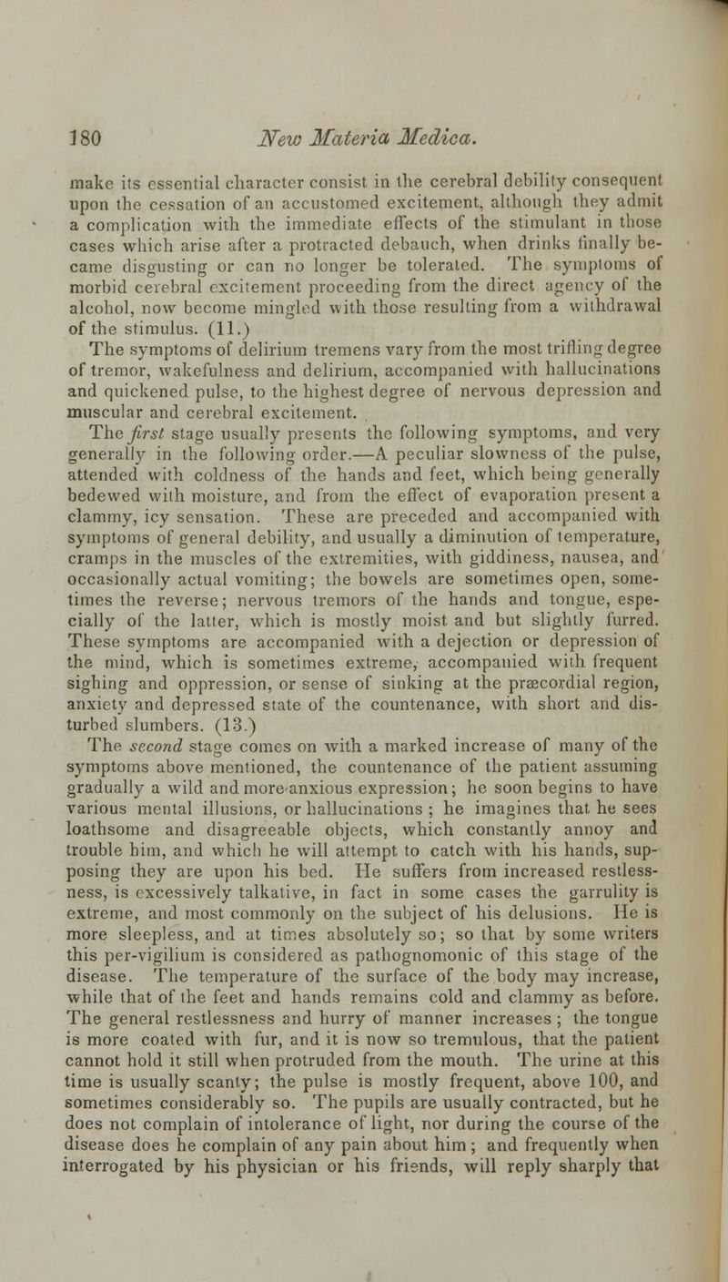 make its essential character consist in the cerebral debility consequent upon the cessation of an accustomed excitement, although they admit a complication with the immediate effects of the stimulant in those cases which arise after a protracted debauch, when drinks finally be- came disgusting or can no longer be tolerated. The symptoms of morbid cerebral excitement proceeding from the direct agency of the alcohol, now become mingled with those resulting from a withdrawal of the stimulus. (11.) The symptoms of delirium tremens vary from the most trilling degree of tremor, wakefulness and delirium, accompanied with hallucinations and quickened pulse, to the highest degree of nervous depression and muscular and cerebral excitement. The first stage usually presents the following symptoms, and very generally in the following order.—A peculiar slowness of the pulse, attended with coldness of the hands and feet, which being generally bedewed with moisture, and from the effect of evaporation present a clammy, icy sensation. These are preceded and accompanied with symptoms of general debility, and usually a diminution of temperature, cramps in the muscles of the extremities, with giddiness, nausea, and occasionally actual vomiting; the bowels are sometimes open, some- times the reverse; nervous tremors of the hands and tongue, espe- cially of the latter, which is mostly moist and but slightly furred. These symptoms are accompanied with a dejection or depression of the mind, which is sometimes extreme, accompanied with frequent sighing and oppression, or sense of sinking at the praecordial region, anxiety and depressed state of the countenance, with short and dis- turbed slumbers. (13.) The second stage comes on with a marked increase of many of the symptoms above mentioned, the countenance of the patient assuming gradually a wild and more-anxious expression; he soon begins to have various mental illusions, or hallucinations ; he imagines that he sees loathsome and disagreeable objects, which constantly annoy and trouble him, and whicb he will attempt to catch with his hands, sup- posing they are upon his bed. He suffers from increased restless- ness, is excessively talkative, in fact in some cases the garrulity is extreme, and most commonly on the subject of his delusions. He is more sleepless, and at times absolutely so; so that by some writers this per-vigilium is considered as pathognomonic of this stage of the disease. The temperature of the surface of the body may increase, while that of the feet and hands remains cold and clammy as before. The general restlessness and hurry of manner increases ; the tongue is more coated with fur, and it is now so tremulous, that the patient cannot hold it still when protruded from the mouth. The urine at this time is usually scanty; the pulse is mostly frequent, above 100, and sometimes considerably so. The pupils are usually contracted, but he does not complain of intolerance of light, nor during the course of the disease does he complain of any pain about him ; and frequently when interrogated by his physician or his friends, will reply sharply that