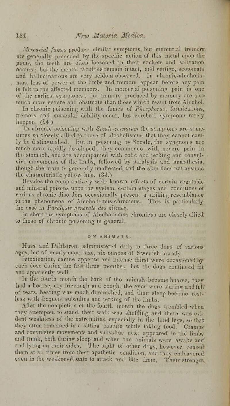 Mercurial fumes produce similar symptoms, but. mercurial tremors are generally preceded by the specific action of this metal upon the gums, the teeth are often loosened in their sockets and salivation occurs ; but the mental faculties remain intact, and vertigo, scotomata and hallucinations are very seldom observed. In chronic-alcoholis- mus, loss of power of the limbs and tremors appear before any pain is felt in the affected members. In mercurial poisoning pain is one of the earliest symptoms ; the tremors produced by mercury are also much more severe and obstinate than those which result from Alcohol. In chronic poisoning with the fumes of Phosphorus, formications, tremors and muscular debility occur, but cerebral symptoms rarely happen. (34.) In chronic poisoning with Secale-cornvtum the symptoms are some- times so closely allied to those of alcoholismus that thev cannot easi- ly be distinguished. But in poisoning by Secale, the symptoms are much more rapidly developed; they commence with severe pain in the stomach, and are accompanied with colic and jerking and convul- sive movements of the limbs, followed by paralysis and anaesthesia, though the brain is generally unaffected, and the skin does not assume the characteristic yellow hue. (34.) Besides the comparatively well known effects of certain vegetable and mineral poisons upon the system, certain stages and conditions of various chronic disorders occasionally present a striking resemblance to the phenomena of Alcoholismus-chronicus. This is particularly the case in Paralysie gencrale des alienes. In short the symptoms of Alcoholismus-chronicus are closely allied to those of chronic poisoning in general. ON ANIMALS. Huss and Dahlstrom administered daily to three dogs of various ages, but of nearly equal size, six ounces of Swedish brandy. Intoxication, canine appetite and intense thirst were occasioned by each dose during the first three months ; but the dogs continued fat and apparently well. In the fourth month the bark of the animals became hoarse, they had a hoarse, dry hiccough and cough, the eyes were staring and fuli of tears, hearing was much diminished, and their sleep became rest- less with frequent subsultus and jerking of the limbs. After the completion of the fourth month the dt)gs trembled when they attempted to stand, their walk was shuffling and there was evi- dent weakness of the extremities, especially in the hind legs, so that they often remained in a sitting posture while taking food. Cramps and convulsive movements and subsultus next appeared in the limbs and trunk, both during sleep and when the animals were awake and lying on their sides. The sight of other dogs, however, ron them at all times from their apathetic condition, and they endc avored even in the weakened, state to attack and bite them. Their str< a