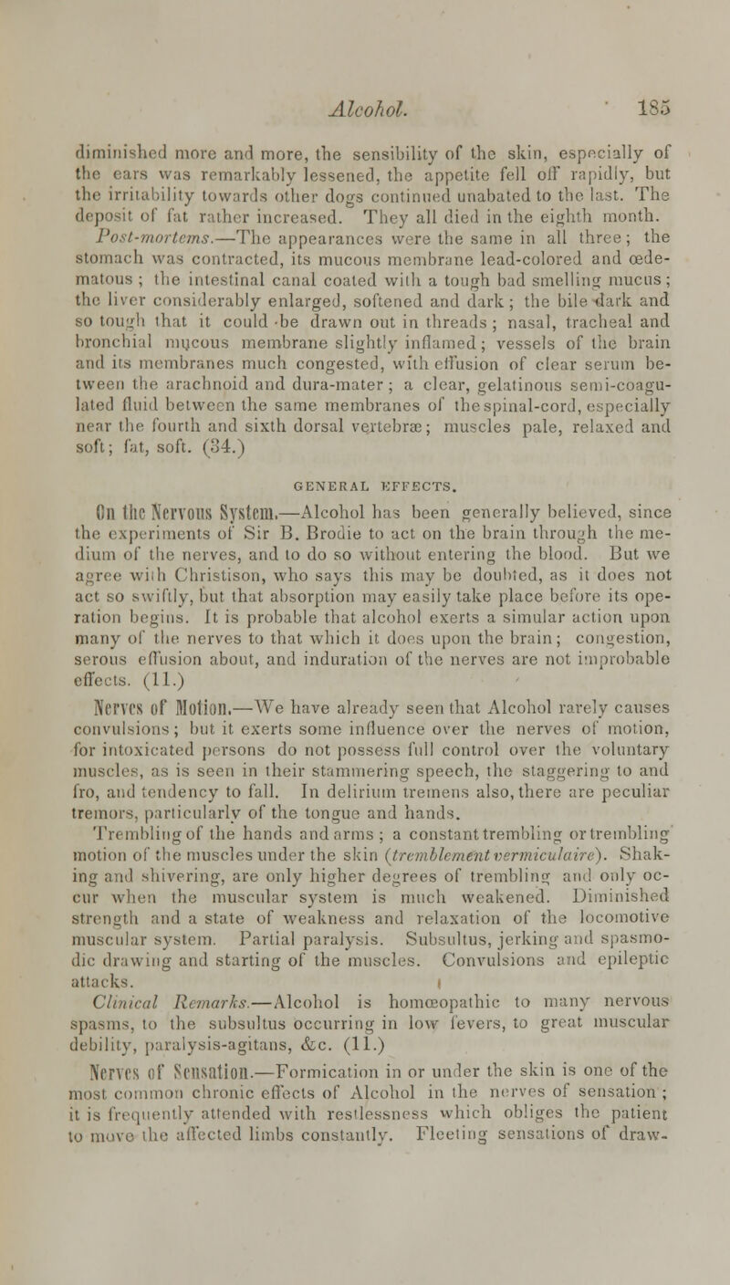 diminished more and more, the sensibility of the skin, especially of the ears was remarkably lessened, the appetite fell olF rapidly, but the irritability towards other dogs continued unabated to the last. The deposit of fat rather increased. They all died in the eighth month. Post-mortems.—The appearances were the same in all three; the stomach was contracted, its mucous membrane lead-colored and cede- matous ; the intestinal canal coaled with a tough bad smelling mucus; the liver considerably enlarged, softened and dark; the bile stark and so tough that it could -be drawn out in threads ; nasal, tracheal and bronchial mucous membrane slightly inflamed; vessels of the brain and its membranes much congested, with effusion of clear serum be- tween the arachnoid and dura-mater; a clear, gelatinous semi-coagu- lated fluid between the same membranes of the spinal-cord, especially near the fourth and sixth dorsal vertebrae; muscles pale, relaxed and soft; fat, soft. (34.) GENERAL KFFECTS. Oil tllC Nervous System.—Alcohol has been generally believed, since the experiments of Sir B. Brodie to act on the brain through the me- dium of the nerves, and to do so without entering the blood. But we agree with Christison, who says this may be doubted, as it does not act so swiftly, but that absorption may easily take place before its ope- ration begins. It is probable that alcohol exerts a simular action upon many of the. nerves to that which it does upon the brain; congestion, serous effusion about, and induration of the nerves are not improbable effects. (11.) Nerves of Motion.—We have already seen that Alcohol rarely causes convulsions; but it exerts some influence over the nerves of motion, for intoxicated persons do not possess full control over the voluntary muscles, as is seen in their stammering speech, the staggering to and fro, and tendency to fall. In delirium tremens also, there are peculiar tremors, particularly of the tongue and hands. Tremblingof the hands and arms; a constant trembling ortrembling motion of the muscles under the skin (tremblemCntvermiculaire). Shak- ing and shivering, are only higher degrees of trembling and only oc- cur when the muscular system is much weakened. Diminished Strength and a state of weakness and relaxation of the locomotive muscular system. Partial paralysis. Subsultus, jerking and spasmo- dic drawing and starting of the muscles. Convulsions and epileptic attacks. t Clinical Remarks.—Alcohol is homoeopathic to many nervous spasms, to the subsultus occurring in low levers, to great muscular debility, paralysis-agitans, &c. (11.) Nerves Of Sensation.—Formication in or under the skin is one of the most common chronic effects of Alcohol in the nerves of sensation ; it is frequently attended with restlessness which obliges the patient to move the affected limbs constantly. Fleeting sensations of draw-