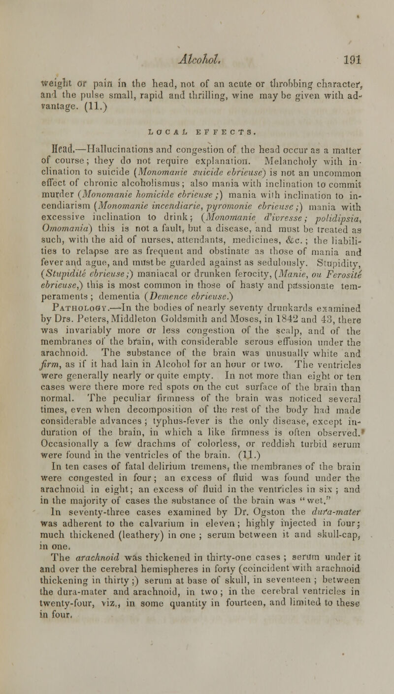 weight or pain in the head, not of an acute or throbbing character, and the pulse small, rapid and thrilling, wine may be given with ad- vantage. (11.) LOCAL EFFECTS. Head.—Hallucinations and congestion of the head occur as a matter of course; they do not require explanation. Melancholy with in- clination to suicide {Monomanie suicide ebrieuse) is not an uncommon effect of chronic alcoholismus; also mania with inclination to commit murder (Monomanie homicide ebrieuse ;) mania with inclination to in- cendiarism (Monomanie incendiarie, pyromonie ebrieuse;) mania with excessive inclination to drink; (Monomanie dHvresse ; polydipsia, Omomania) this is not a fault, but a disease, and must be treated as such, with the aid of nurses, attendants, medicines, &c. ; the liabili- ties to relapse are as frequent and obstinate as those of mania and fever arid ague, and must be guarded against as sedulously. Stupidity, (Stupidite ebrieuse;) maniacal or drunken ferocity, (Manie, ou Ferosite ebrieuse?) this is most common in those of hasty and passionate tem- peraments ; dementia (Demence ebrieuse.) Pathology'.—-In the bodies of nearly seventy drunkards examined by Drs. Peters, Middleton Goldsmith and Moses, in 1842 and 43, there Avas invariably more or less congestion of the scalp, and of the membranes of the brain, with considerable serous effusion under the arachnoid. The substance of the brain was unusually white and firm, as if it had lain in Alcohol for an hour or two. The ventricles were generally nearly or quite empty. In not more than eight or ten cases were there more red spots on the cut surface of the brain than normal. The peculiar firmness of the brain was noticed several times, even when decomposition of the rest of the body had made considerable advances ; typhus-fever is the only disease, except in- duration of the brain, in which a like firmness is often observed.' Occasionally a few drachms of colorless, or reddish turbid serum were found in the ventricles of the brain. (11.) In ten cases of fatal delirium tremens, the membranes of the brain were congested in four; an excess of fluid was found under the arachnoid in eight; an excess of fluid in the ventricles in six ; and in the majority of cases the substance of the brain was  wet/' In seventy-three cases examined by Dr. Ogston the dufa-mater was adherent to the calvarium in eleven; highly injected in four; much thickened (leathery) in one ; serum between it and skull-cap, in one. The arachnoid was thickened in thirty-one cases ; serum under it and over the cerebral hemispheres in forty (coincident with arachnoid thickening in thirty:) serum at base of skull, in seventeen ; between the dura-mater and arachnoid, in two; in the cerebral ventricles in twenty-four, viz,, in some quantity in fourteen, and limited to these in four.