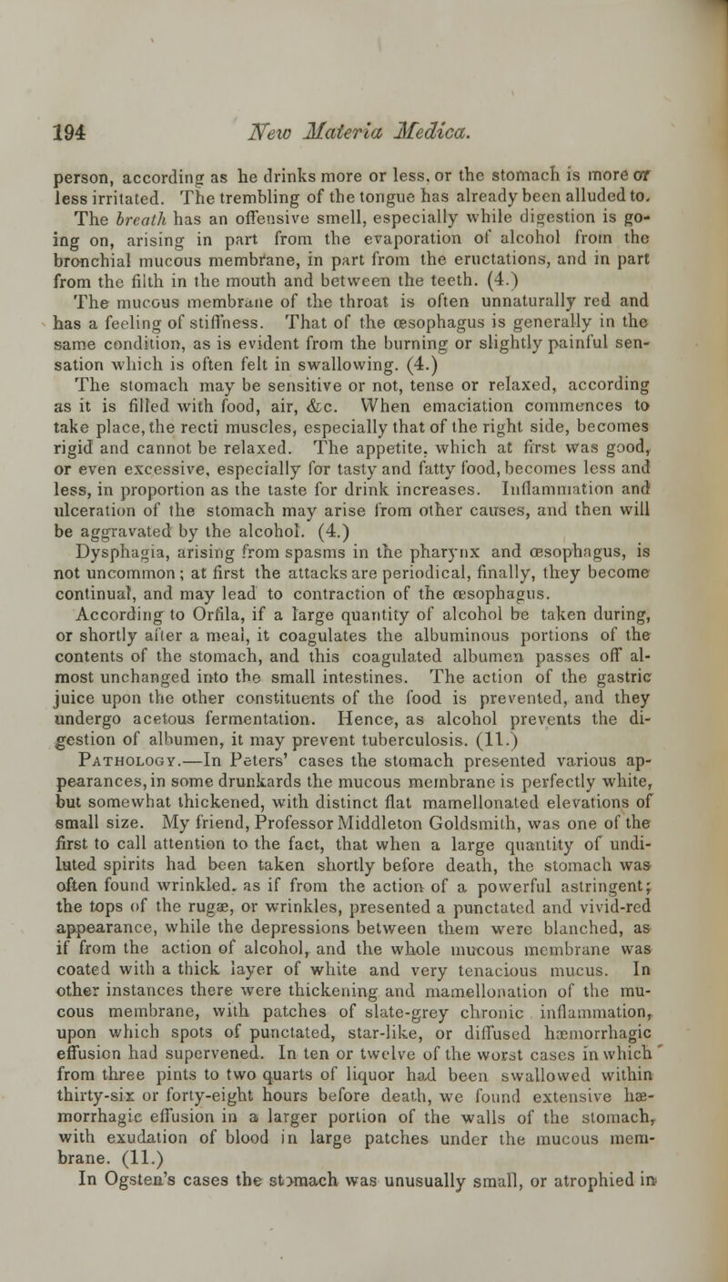 person, according as he drinks more or less, or the stomach is more or less irritated. The trembling of the tongue has already been alluded to. The breath has an offensive smell, especially while digestion is go- ing on, arising in part from the evaporation of alcohol from the bronchial mucous membrane, in part from the eructations, and in part from the filth in the mouth and between the teeth. (4.) The mucous membrane of the throat is often unnaturally red and has a feeling of stiffness. That of the oesophagus is generally in the same condition, as is evident from the burning or slightly painful sen- sation which is often felt in swallowing. (4.) The stomach may be sensitive or not, tense or relaxed, according as it is filled with food, air, &c. When emaciation commences to take place, the recti muscles, especially that of the right side, becomes rigid and cannot be relaxed. The appetite, which at first was good, or even excessive, especially for tasty and fatty food, becomes less and less, in proportion as the taste for drink increases. Inflammation and ideeration of the stomach may arise from other causes, and then will be aggravated by the alcohol. (4.) Dysphagia, arising from spasms in the pharynx and oesophagus, is not uncommon ; at first the attacks are periodical, finally, they become continual, and may lead to contraction of the oesophagus. According to Orfila, if a large quantity of alcohol be taken during, or shortly alter a meai, it coagulates the albuminous portions of the contents of the stomach, and this coaguloled albumen passes off al- most unchanged into the small intestines. The action of the gastric juice upon the other constituents of the food is prevented, and they undergo acetous fermentation. Hence, as alcohol prevents the di- gestion of albumen, it may prevent tuberculosis. (11.) Pathology.—In Peters' cases the stomach presented various ap- pearances, in some drunkards the mucous membrane is perfectly white, but somewhat thickened, with distinct flat mamellonated elevations of small size. My friend, Professor Middleton Goldsmith, was one of the first to call attention to the fact, that when a large quantity of undi- luted spirits had been taken shortly before death, the stomach was often found wrinkled, as if from the action of a powerful astringent; the tops of the ruga?, or wrinkles, presented a punctated and vivid-red appearance, while the depressions between them were blanched, as if from the action of alcohol, and the whole mucous membrane was coated with a thick layer of white and very tenacious mucus. In other instances there were thickening and mamellonation of the mu- cous membrane, with patches of slate-grey chronic inflammation, upon which spots of punctated, star-like, or diffused hemorrhagic effusion had supervened. In ten or twelve of the wor^t cases in which ' from three pints to two quarts of liquor had been swallowed within thirty-sir or forty-eight hours before death, we found extensive hae- morrhagic effusion in a larger portion of the walls of the stomach, with exudation of blood in large patches under the mucous mem- brane. (11.) In Ogsten's cases the stxnach was unusually small, or atrophied in?