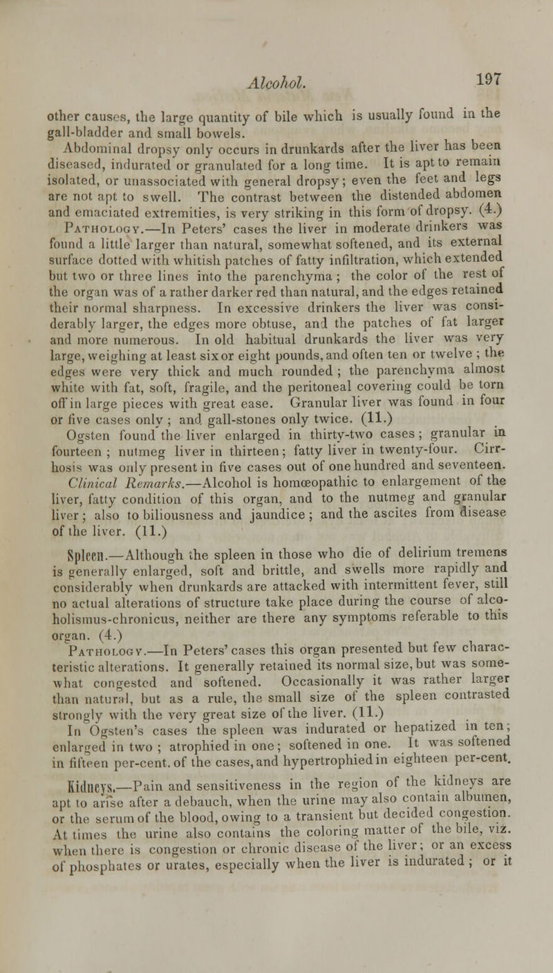 other causes, the large quantity of bile which is usually found in the gall-bladder and small bowels. Abdominal dropsy only occurs in drunkards after the liver has been diseased, indurated or granulated for a long time. It is apt to remain isolated, or unassociated with general dropsy; even the feet and legs are not apt to swell. The contrast between the distended abdomen and emaciated extremities, is very striking in this form of dropsy. (4.) Pathology.—In Peters' cases the liver in moderate drinkers was found a little larger than natural, somewhat softened, and its external surface dotted with whitish patches of fatty infiltration, which extended but two or three lines into the parenchyma ; the color of the rest of the organ was of a rather darker red than natural, and the edges retained their normal sharpness. In excessive drinkers the liver was consi- derably larger, the edges more obtuse, and the patches of fat larger and more numerous. In old habitual drunkards the liver was very large, weighing at least six or eight pounds, and often ten or twelve ; the edges were very thick and much rounded ; the parenchyma almost white with fat, soft, fragile, and the peritoneal covering could be torn off in large pieces with great ease. Granular liver was found in four or live cases only ; and gall-stones only twice. (11.) Ogsten found'the liver enlarged in thirty-two cases; granular in fourteen; nutmeg liver in thirteen; fatty liver in twenty-four. Cirr- hosis was only present in five cases out of one hundred and seventeen. Clinical Remarks.—Alcohol is homoeopathic to enlargement of the liver, fatty condition of this organ, and to the nutmeg and granular liver; also to biliousness and jaundice ; and the ascites from disease of the liver. (11.) Spleen.—Although the spleen in those who die of delirium tremens is generally enlarged, soft and brittle, and swells more rapidly and considerably when drunkards are attacked with intermittent fever, still no actual alterations of structure take place during the course of alco- holismus-chronicus, neither are there any symptoms referable to this organ. (4.) Pathologv.—In Peters'cases this organ presented but few charac- teristic alterations. It generally retained its normal size, but was some- what congested and softened. Occasionally it was rather larger than natural, but as a rule, the small size of the spleen contrasted strongly with the very great size of the liver. (11.) In Ogsten's cases the spleen was indurated or hepatized in ten; enlarged in two ; atrophied in one; softened in one. It was softened in fifteen per-cent.of the cases, and hypertrophiedin eighteen per-cent. Sidneys.—Pain and sensitiveness in the region of the kidneys are apt to arise after a debauch, when the urine may also contain albumen, or the serum of the blood, owing to a transient but decided congestion. At times the urine also contains the coloring matter of the bile, viz. when there is congestion or chronic disease of the liver; or an excess of phosphates or urates, especially when the liver is indurated ; or it