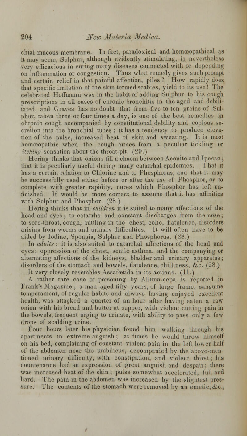 chial mucous membrane. In fact, paradoxical and homoeopathieal as it may seem, Sulphur, although evidently stimulating, is nevertheless very efficacious in curing many diseases connected with or depending on inflammation or congestion. Thus what remedy gives such prompt and certain relief in that painful affection, piles? How rapidly does that specific irritation of the skin termed scabies, yield to its use! The celebrated Hoffmann was in the habit of adding Sulphur to his cough prescriptions in all cases of chronic bronchitis in the aged and debili- tated, and Graves has no doubt that from five to ten grains of Sul- phur, taken three or four times a day, is one of the best remedies in chronic cough accompanied by constitutional debility and copious se- cretion into the bronchial tubes ; it has a tendency to produce eleva- tion of the pulse, increased heat of skin and sweating. It is most homoeopathic when the cough arises from a peculiar tickling or itching sensation about the throat-pit. (29.) Hering thinks that onions fill a chasm between Aconite and Ipecac; that it is peculiarly useful during many catarrhal epidemics. That it has a certain relation to Chlorine and to Phosphorus, and that it may be successfully used either before or after the use of Phosphor, or to complete with greater rapidity, cures which Phosphor has left un- finished. If would be more correct to assume that it has affinities with Sulphur and Phosphor. (28.) Hering thinks that in children it is suited to many affections of the head and eyes ; to catarrhs and constant discharges from the nose; to sore-throat, cough, rattling in the chest, colic, flatulence, disorders arising from worms and urinary difficulties. It will often have to be aided by Iodine, Spongia, Sulphur and Phosphorus. (28.) In adults : it is also suited to catarrhal affections of the head and eyes; oppression of the chest, senile asthma, and the companying or alternating affections of the kidneys, bladder and urinary apparatus; disorders of the stomach and bowels, flatulence, chilliness, &c. (28.) It very closely resembles Assafoetida in its actions. (11.) A rather rare case of poisoning by Allium-cepa is reported in Frank's Magazine ; a man aged fifty years, of large frame, sanguine temperament, of regular habits and always having enjoyed excellent health, was attacked a quarter of an hour after having eaten a raw onion with his bread and butter at supper, with violent cutting pain in the bowels, frequent urging to urinate, with ability to pass only a few drops of scalding urine. Four hours later his physician found him walking through his apartments in extreme anguish ; at times he would throw himself on his bed, complaining of constant violent pain in the left lower half of the abdomen near the umbilicus, accompanied by the above-men- tioned urinary difficulty, with constipation, and violent thirst; his countenance had an expression of great anguish and despair; there was increased heat of the skin ; pulse somewhat accelerated, full and hard. The pain in the abdomen was increased by the slightest pres- sure. The contents of the stomach were removed by an emetic, &c,